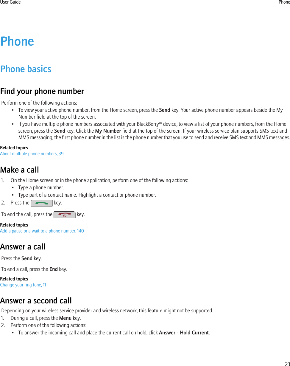 PhonePhone basicsFind your phone numberPerform one of the following actions:• To view your active phone number, from the Home screen, press the Send key. Your active phone number appears beside the MyNumber field at the top of the screen.• If you have multiple phone numbers associated with your BlackBerry® device, to view a list of your phone numbers, from the Homescreen, press the Send key. Click the My Number field at the top of the screen. If your wireless service plan supports SMS text andMMS messaging, the first phone number in the list is the phone number that you use to send and receive SMS text and MMS messages.Related topicsAbout multiple phone numbers, 39Make a call1. On the Home screen or in the phone application, perform one of the following actions:• Type a phone number.• Type part of a contact name. Highlight a contact or phone number.2. Press the   key.To end the call, press the   key.Related topicsAdd a pause or a wait to a phone number, 140Answer a callPress the Send key.To end a call, press the End key.Related topicsChange your ring tone, 11Answer a second callDepending on your wireless service provider and wireless network, this feature might not be supported.1. During a call, press the Menu key.2. Perform one of the following actions:• To answer the incoming call and place the current call on hold, click Answer - Hold Current.User Guide Phone23