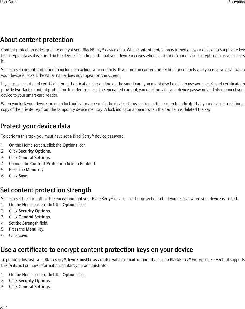 About content protectionContent protection is designed to encrypt your BlackBerry® device data. When content protection is turned on, your device uses a private keyto encrypt data as it is stored on the device, including data that your device receives when it is locked. Your device decrypts data as you accessit.You can set content protection to include or exclude your contacts. If you turn on content protection for contacts and you receive a call whenyour device is locked, the caller name does not appear on the screen.If you use a smart card certificate for authentication, depending on the smart card you might also be able to use your smart card certificate toprovide two-factor content protection. In order to access the encrypted content, you must provide your device password and also connect yourdevice to your smart card reader.When you lock your device, an open lock indicator appears in the device status section of the screen to indicate that your device is deleting acopy of the private key from the temporary device memory. A lock indicator appears when the device has deleted the key.Protect your device dataTo perform this task, you must have set a BlackBerry® device password.1. On the Home screen, click the Options icon.2. Click Security Options.3. Click General Settings.4. Change the Content Protection field to Enabled.5. Press the Menu key.6. Click Save.Set content protection strengthYou can set the strength of the encryption that your BlackBerry® device uses to protect data that you receive when your device is locked.1. On the Home screen, click the Options icon.2. Click Security Options.3. Click General Settings.4. Set the Strength field.5. Press the Menu key.6. Click Save.Use a certificate to encrypt content protection keys on your deviceTo perform this task, your BlackBerry® device must be associated with an email account that uses a BlackBerry® Enterprise Server that supportsthis feature. For more information, contact your administrator.1. On the Home screen, click the Options icon.2. Click Security Options.3. Click General Settings.User Guide Encryption252