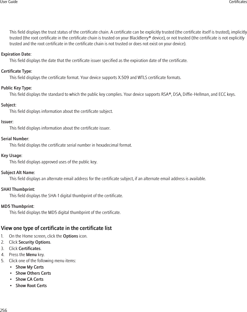 This field displays the trust status of the certificate chain. A certificate can be explicitly trusted (the certificate itself is trusted), implicitlytrusted (the root certificate in the certificate chain is trusted on your BlackBerry® device), or not trusted (the certificate is not explicitlytrusted and the root certificate in the certificate chain is not trusted or does not exist on your device).Expiration Date:This field displays the date that the certificate issuer specified as the expiration date of the certificate.Certificate Type:This field displays the certificate format. Your device supports X.509 and WTLS certificate formats.Public Key Type:This field displays the standard to which the public key complies. Your device supports RSA®, DSA, Diffie-Hellman, and ECC keys.Subject:This field displays information about the certificate subject.Issuer:This field displays information about the certificate issuer.Serial Number:This field displays the certificate serial number in hexadecimal format.Key Usage:This field displays approved uses of the public key.Subject Alt Name:This field displays an alternate email address for the certificate subject, if an alternate email address is available.SHA1 Thumbprint:This field displays the SHA-1 digital thumbprint of the certificate.MD5 Thumbprint:This field displays the MD5 digital thumbprint of the certificate.View one type of certificate in the certificate list1. On the Home screen, click the Options icon.2. Click Security Options.3. Click Certificates.4. Press the Menu key.5. Click one of the following menu items:•Show My Certs•Show Others Certs•Show CA Certs•Show Root CertsUser Guide Certificates256
