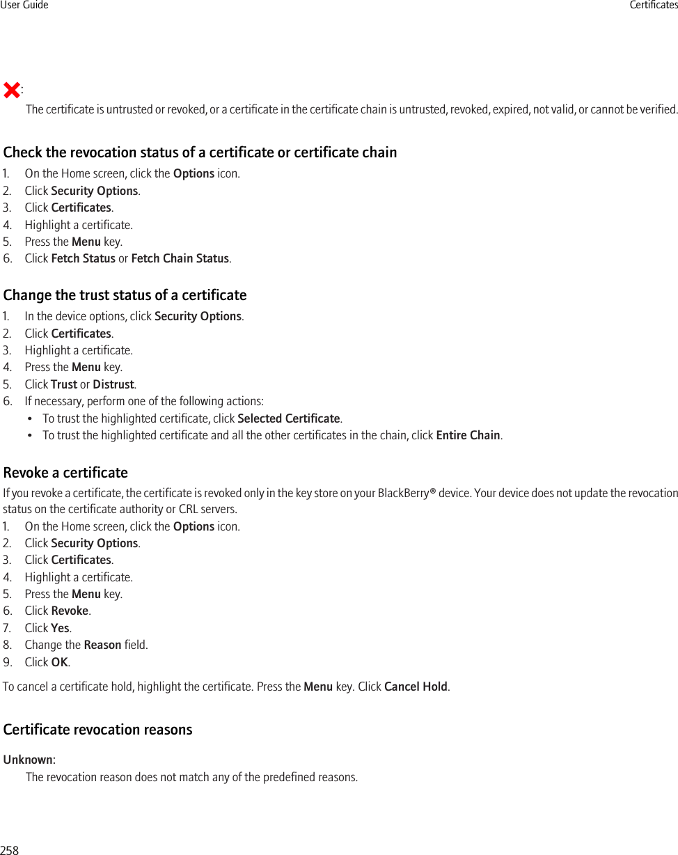 :The certificate is untrusted or revoked, or a certificate in the certificate chain is untrusted, revoked, expired, not valid, or cannot be verified.Check the revocation status of a certificate or certificate chain1. On the Home screen, click the Options icon.2. Click Security Options.3. Click Certificates.4. Highlight a certificate.5. Press the Menu key.6. Click Fetch Status or Fetch Chain Status.Change the trust status of a certificate1. In the device options, click Security Options.2. Click Certificates.3. Highlight a certificate.4. Press the Menu key.5. Click Trust or Distrust.6. If necessary, perform one of the following actions:• To trust the highlighted certificate, click Selected Certificate.• To trust the highlighted certificate and all the other certificates in the chain, click Entire Chain.Revoke a certificateIf you revoke a certificate, the certificate is revoked only in the key store on your BlackBerry® device. Your device does not update the revocationstatus on the certificate authority or CRL servers.1. On the Home screen, click the Options icon.2. Click Security Options.3. Click Certificates.4. Highlight a certificate.5. Press the Menu key.6. Click Revoke.7. Click Yes.8. Change the Reason field.9. Click OK.To cancel a certificate hold, highlight the certificate. Press the Menu key. Click Cancel Hold.Certificate revocation reasonsUnknown:The revocation reason does not match any of the predefined reasons.User Guide Certificates258