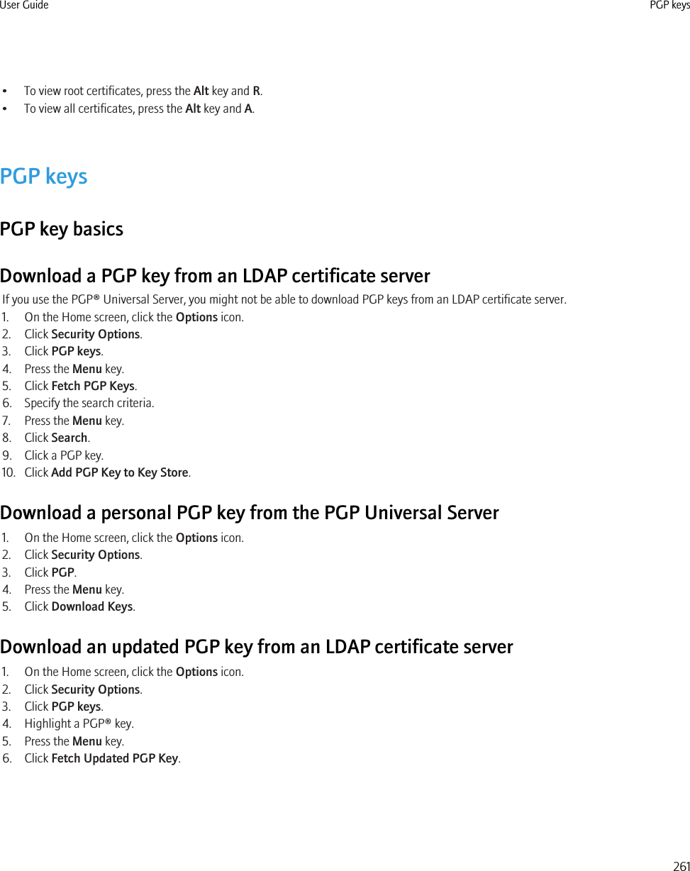 • To view root certificates, press the Alt key and R.• To view all certificates, press the Alt key and A.PGP keysPGP key basicsDownload a PGP key from an LDAP certificate serverIf you use the PGP® Universal Server, you might not be able to download PGP keys from an LDAP certificate server.1. On the Home screen, click the Options icon.2. Click Security Options.3. Click PGP keys.4. Press the Menu key.5. Click Fetch PGP Keys.6. Specify the search criteria.7. Press the Menu key.8. Click Search.9. Click a PGP key.10. Click Add PGP Key to Key Store.Download a personal PGP key from the PGP Universal Server1. On the Home screen, click the Options icon.2. Click Security Options.3. Click PGP.4. Press the Menu key.5. Click Download Keys.Download an updated PGP key from an LDAP certificate server1. On the Home screen, click the Options icon.2. Click Security Options.3. Click PGP keys.4. Highlight a PGP® key.5. Press the Menu key.6. Click Fetch Updated PGP Key.User Guide PGP keys261