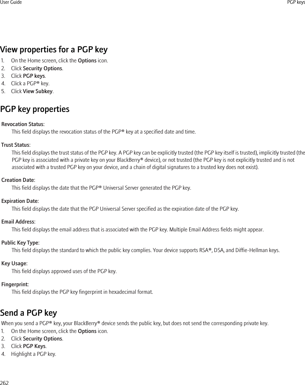 View properties for a PGP key1. On the Home screen, click the Options icon.2. Click Security Options.3. Click PGP keys.4. Click a PGP® key.5. Click View Subkey.PGP key propertiesRevocation Status:This field displays the revocation status of the PGP® key at a specified date and time.Trust Status:This field displays the trust status of the PGP key. A PGP key can be explicitly trusted (the PGP key itself is trusted), implicitly trusted (thePGP key is associated with a private key on your BlackBerry® device), or not trusted (the PGP key is not explicitly trusted and is notassociated with a trusted PGP key on your device, and a chain of digital signatures to a trusted key does not exist).Creation Date:This field displays the date that the PGP® Universal Server generated the PGP key.Expiration Date:This field displays the date that the PGP Universal Server specified as the expiration date of the PGP key.Email Address:This field displays the email address that is associated with the PGP key. Multiple Email Address fields might appear.Public Key Type:This field displays the standard to which the public key complies. Your device supports RSA®, DSA, and Diffie-Hellman keys.Key Usage:This field displays approved uses of the PGP key.Fingerprint:This field displays the PGP key fingerprint in hexadecimal format.Send a PGP keyWhen you send a PGP® key, your BlackBerry® device sends the public key, but does not send the corresponding private key.1. On the Home screen, click the Options icon.2. Click Security Options.3. Click PGP Keys.4. Highlight a PGP key.User Guide PGP keys262