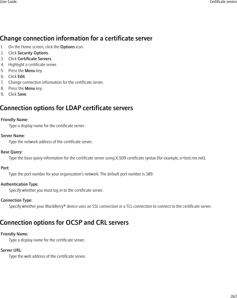 Change connection information for a certificate server1. On the Home screen, click the Options icon.2. Click Security Options.3. Click Certificate Servers.4. Highlight a certificate server.5. Press the Menu key.6. Click Edit.7. Change connection information for the certificate server.8. Press the Menu key.9. Click Save.Connection options for LDAP certificate serversFriendly Name:Type a display name for the certificate server.Server Name:Type the network address of the certificate server.Base Query:Type the base query information for the certificate server using X.509 certificate syntax (for example, o=test.rim.net).Port:Type the port number for your organization’s network. The default port number is 389.Authentication Type:Specify whether you must log in to the certificate server.Connection Type:Specify whether your BlackBerry® device uses an SSL connection or a TLS connection to connect to the certificate server.Connection options for OCSP and CRL serversFriendly Name:Type a display name for the certificate server.Server URL:Type the web address of the certificate server.User Guide Certificate servers267