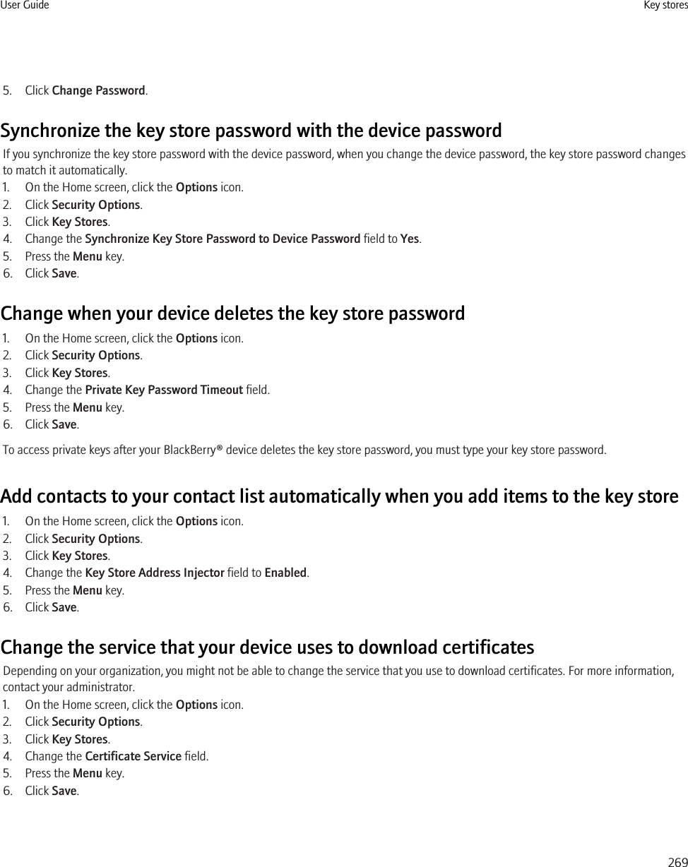 5. Click Change Password.Synchronize the key store password with the device passwordIf you synchronize the key store password with the device password, when you change the device password, the key store password changesto match it automatically.1. On the Home screen, click the Options icon.2. Click Security Options.3. Click Key Stores.4. Change the Synchronize Key Store Password to Device Password field to Yes.5. Press the Menu key.6. Click Save.Change when your device deletes the key store password1. On the Home screen, click the Options icon.2. Click Security Options.3. Click Key Stores.4. Change the Private Key Password Timeout field.5. Press the Menu key.6. Click Save.To access private keys after your BlackBerry® device deletes the key store password, you must type your key store password.Add contacts to your contact list automatically when you add items to the key store1. On the Home screen, click the Options icon.2. Click Security Options.3. Click Key Stores.4. Change the Key Store Address Injector field to Enabled.5. Press the Menu key.6. Click Save.Change the service that your device uses to download certificatesDepending on your organization, you might not be able to change the service that you use to download certificates. For more information,contact your administrator.1. On the Home screen, click the Options icon.2. Click Security Options.3. Click Key Stores.4. Change the Certificate Service field.5. Press the Menu key.6. Click Save.User Guide Key stores269