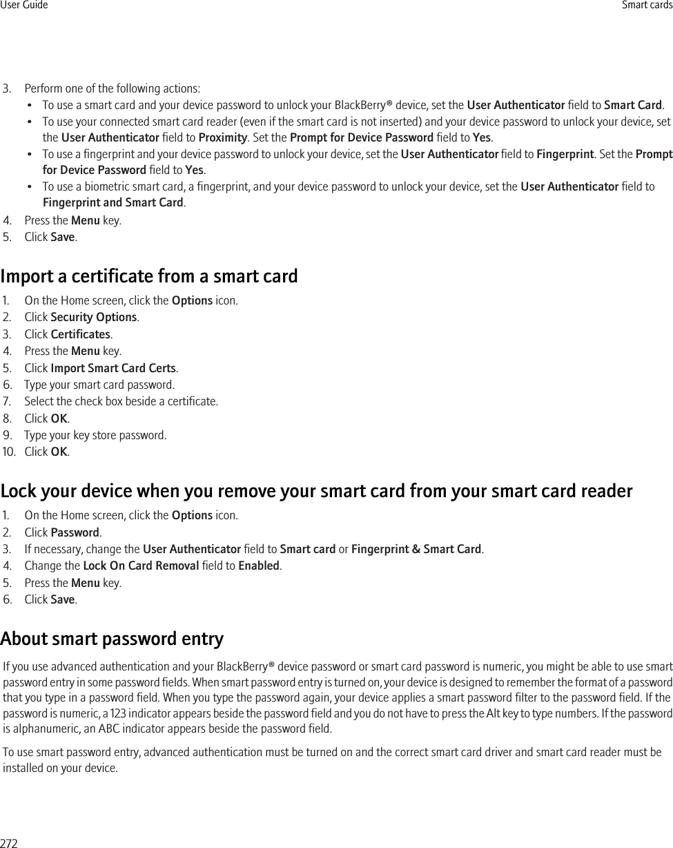 3. Perform one of the following actions:• To use a smart card and your device password to unlock your BlackBerry® device, set the User Authenticator field to Smart Card.• To use your connected smart card reader (even if the smart card is not inserted) and your device password to unlock your device, setthe User Authenticator field to Proximity. Set the Prompt for Device Password field to Yes.•To use a fingerprint and your device password to unlock your device, set the User Authenticator field to Fingerprint. Set the Promptfor Device Password field to Yes.• To use a biometric smart card, a fingerprint, and your device password to unlock your device, set the User Authenticator field toFingerprint and Smart Card.4. Press the Menu key.5. Click Save.Import a certificate from a smart card1. On the Home screen, click the Options icon.2. Click Security Options.3. Click Certificates.4. Press the Menu key.5. Click Import Smart Card Certs.6. Type your smart card password.7. Select the check box beside a certificate.8. Click OK.9. Type your key store password.10. Click OK.Lock your device when you remove your smart card from your smart card reader1. On the Home screen, click the Options icon.2. Click Password.3. If necessary, change the User Authenticator field to Smart card or Fingerprint &amp; Smart Card.4. Change the Lock On Card Removal field to Enabled.5. Press the Menu key.6. Click Save.About smart password entryIf you use advanced authentication and your BlackBerry® device password or smart card password is numeric, you might be able to use smartpassword entry in some password fields. When smart password entry is turned on, your device is designed to remember the format of a passwordthat you type in a password field. When you type the password again, your device applies a smart password filter to the password field. If thepassword is numeric, a 123 indicator appears beside the password field and you do not have to press the Alt key to type numbers. If the passwordis alphanumeric, an ABC indicator appears beside the password field.To use smart password entry, advanced authentication must be turned on and the correct smart card driver and smart card reader must beinstalled on your device.User Guide Smart cards272