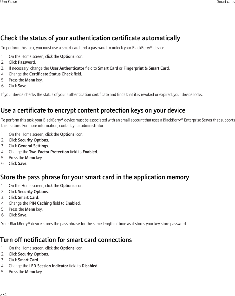 Check the status of your authentication certificate automaticallyTo perform this task, you must use a smart card and a password to unlock your BlackBerry® device.1. On the Home screen, click the Options icon.2. Click Password.3. If necessary, change the User Authenticator field to Smart Card or Fingerprint &amp; Smart Card.4. Change the Certificate Status Check field.5. Press the Menu key.6. Click Save.If your device checks the status of your authentication certificate and finds that it is revoked or expired, your device locks.Use a certificate to encrypt content protection keys on your deviceTo perform this task, your BlackBerry® device must be associated with an email account that uses a BlackBerry® Enterprise Server that supportsthis feature. For more information, contact your administrator.1. On the Home screen, click the Options icon.2. Click Security Options.3. Click General Settings.4. Change the Two-Factor Protection field to Enabled.5. Press the Menu key.6. Click Save.Store the pass phrase for your smart card in the application memory1. On the Home screen, click the Options icon.2. Click Security Options.3. Click Smart Card.4. Change the PIN Caching field to Enabled.5. Press the Menu key.6. Click Save.Your BlackBerry® device stores the pass phrase for the same length of time as it stores your key store password.Turn off notification for smart card connections1. On the Home screen, click the Options icon.2. Click Security Options.3. Click Smart Card.4. Change the LED Session Indicator field to Disabled.5. Press the Menu key.User Guide Smart cards274