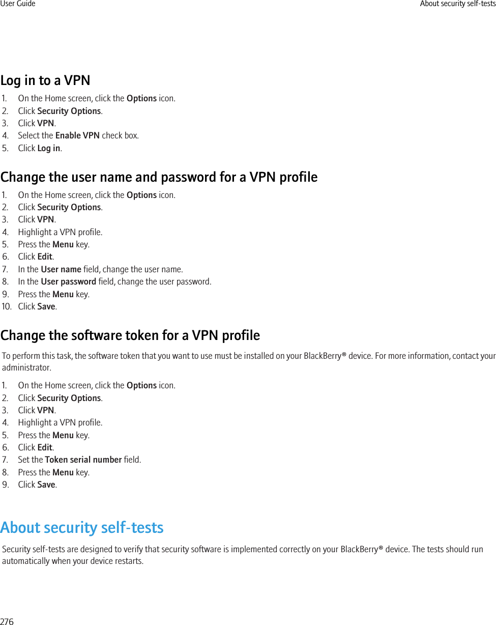 Log in to a VPN1. On the Home screen, click the Options icon.2. Click Security Options.3. Click VPN.4. Select the Enable VPN check box.5. Click Log in.Change the user name and password for a VPN profile1. On the Home screen, click the Options icon.2. Click Security Options.3. Click VPN.4. Highlight a VPN profile.5. Press the Menu key.6. Click Edit.7. In the User name field, change the user name.8. In the User password field, change the user password.9. Press the Menu key.10. Click Save.Change the software token for a VPN profileTo perform this task, the software token that you want to use must be installed on your BlackBerry® device. For more information, contact youradministrator.1. On the Home screen, click the Options icon.2. Click Security Options.3. Click VPN.4. Highlight a VPN profile.5. Press the Menu key.6. Click Edit.7. Set the Token serial number field.8. Press the Menu key.9. Click Save.About security self-testsSecurity self-tests are designed to verify that security software is implemented correctly on your BlackBerry® device. The tests should runautomatically when your device restarts.User Guide About security self-tests276