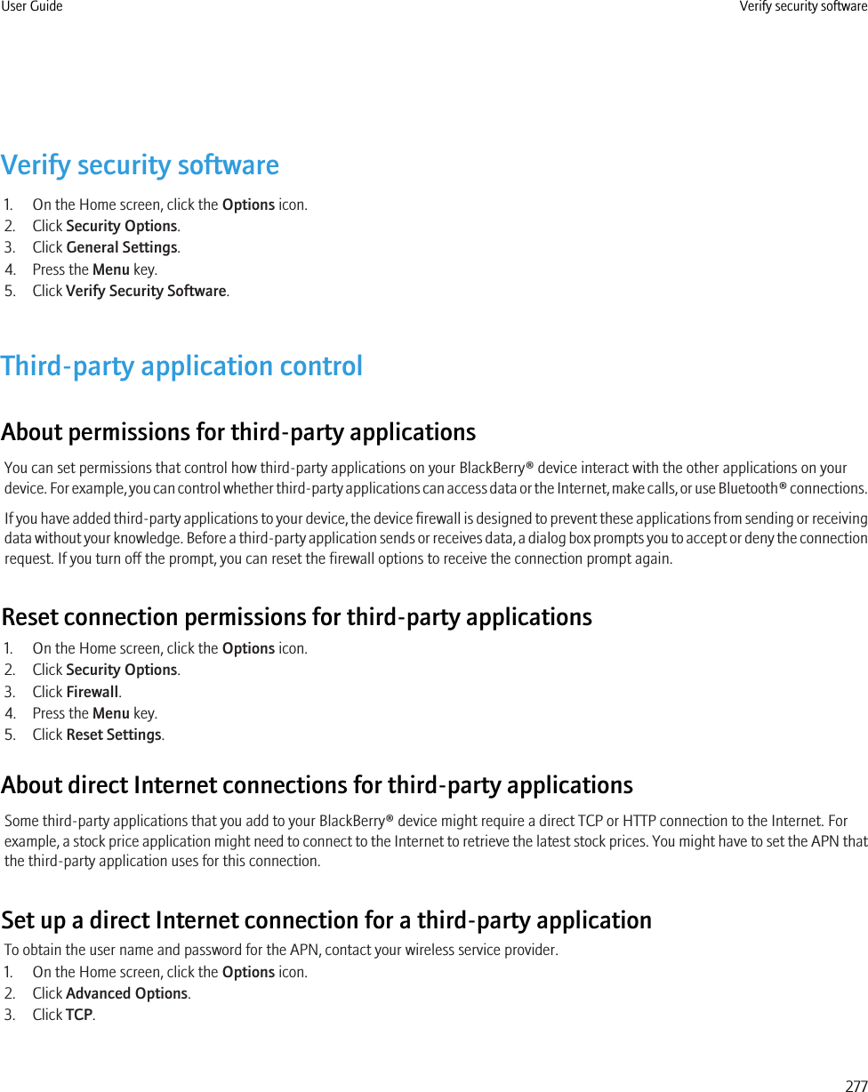 Verify security software1. On the Home screen, click the Options icon.2. Click Security Options.3. Click General Settings.4. Press the Menu key.5. Click Verify Security Software.Third-party application controlAbout permissions for third-party applicationsYou can set permissions that control how third-party applications on your BlackBerry® device interact with the other applications on yourdevice. For example, you can control whether third-party applications can access data or the Internet, make calls, or use Bluetooth® connections.If you have added third-party applications to your device, the device firewall is designed to prevent these applications from sending or receivingdata without your knowledge. Before a third-party application sends or receives data, a dialog box prompts you to accept or deny the connectionrequest. If you turn off the prompt, you can reset the firewall options to receive the connection prompt again.Reset connection permissions for third-party applications1. On the Home screen, click the Options icon.2. Click Security Options.3. Click Firewall.4. Press the Menu key.5. Click Reset Settings.About direct Internet connections for third-party applicationsSome third-party applications that you add to your BlackBerry® device might require a direct TCP or HTTP connection to the Internet. Forexample, a stock price application might need to connect to the Internet to retrieve the latest stock prices. You might have to set the APN thatthe third-party application uses for this connection.Set up a direct Internet connection for a third-party applicationTo obtain the user name and password for the APN, contact your wireless service provider.1. On the Home screen, click the Options icon.2. Click Advanced Options.3. Click TCP.User Guide Verify security software277