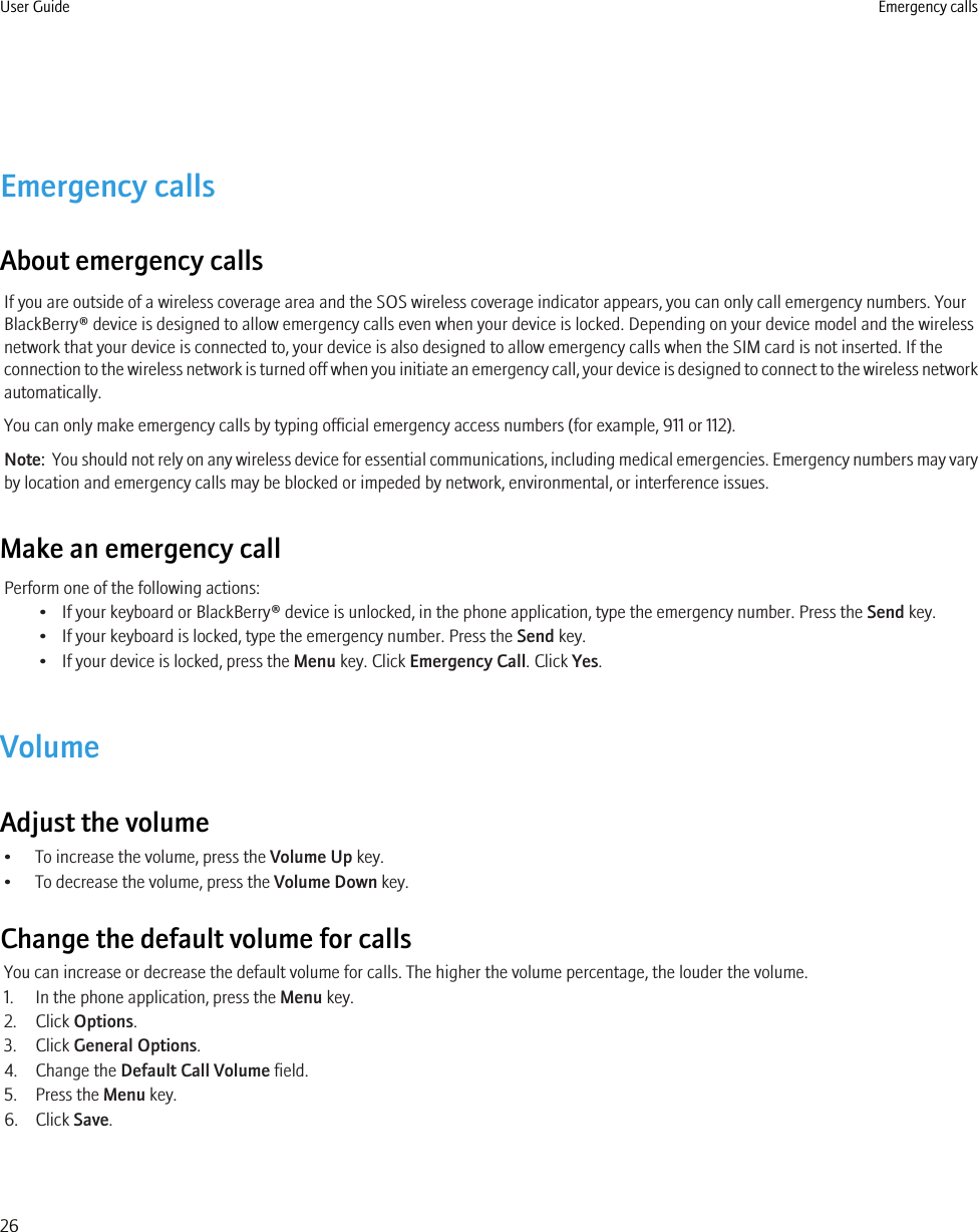 Emergency callsAbout emergency callsIf you are outside of a wireless coverage area and the SOS wireless coverage indicator appears, you can only call emergency numbers. YourBlackBerry® device is designed to allow emergency calls even when your device is locked. Depending on your device model and the wirelessnetwork that your device is connected to, your device is also designed to allow emergency calls when the SIM card is not inserted. If theconnection to the wireless network is turned off when you initiate an emergency call, your device is designed to connect to the wireless networkautomatically.You can only make emergency calls by typing official emergency access numbers (for example, 911 or 112).Note:  You should not rely on any wireless device for essential communications, including medical emergencies. Emergency numbers may varyby location and emergency calls may be blocked or impeded by network, environmental, or interference issues.Make an emergency callPerform one of the following actions:• If your keyboard or BlackBerry® device is unlocked, in the phone application, type the emergency number. Press the Send key.• If your keyboard is locked, type the emergency number. Press the Send key.• If your device is locked, press the Menu key. Click Emergency Call. Click Yes.VolumeAdjust the volume• To increase the volume, press the Volume Up key.• To decrease the volume, press the Volume Down key.Change the default volume for callsYou can increase or decrease the default volume for calls. The higher the volume percentage, the louder the volume.1. In the phone application, press the Menu key.2. Click Options.3. Click General Options.4. Change the Default Call Volume field.5. Press the Menu key.6. Click Save.User Guide Emergency calls26