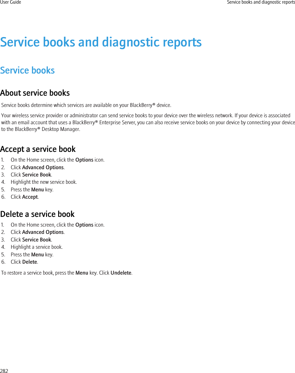 Service books and diagnostic reportsService booksAbout service booksService books determine which services are available on your BlackBerry® device.Your wireless service provider or administrator can send service books to your device over the wireless network. If your device is associatedwith an email account that uses a BlackBerry® Enterprise Server, you can also receive service books on your device by connecting your deviceto the BlackBerry® Desktop Manager.Accept a service book1. On the Home screen, click the Options icon.2. Click Advanced Options.3. Click Service Book.4. Highlight the new service book.5. Press the Menu key.6. Click Accept.Delete a service book1. On the Home screen, click the Options icon.2. Click Advanced Options.3. Click Service Book.4. Highlight a service book.5. Press the Menu key.6. Click Delete.To restore a service book, press the Menu key. Click Undelete.User Guide Service books and diagnostic reports282