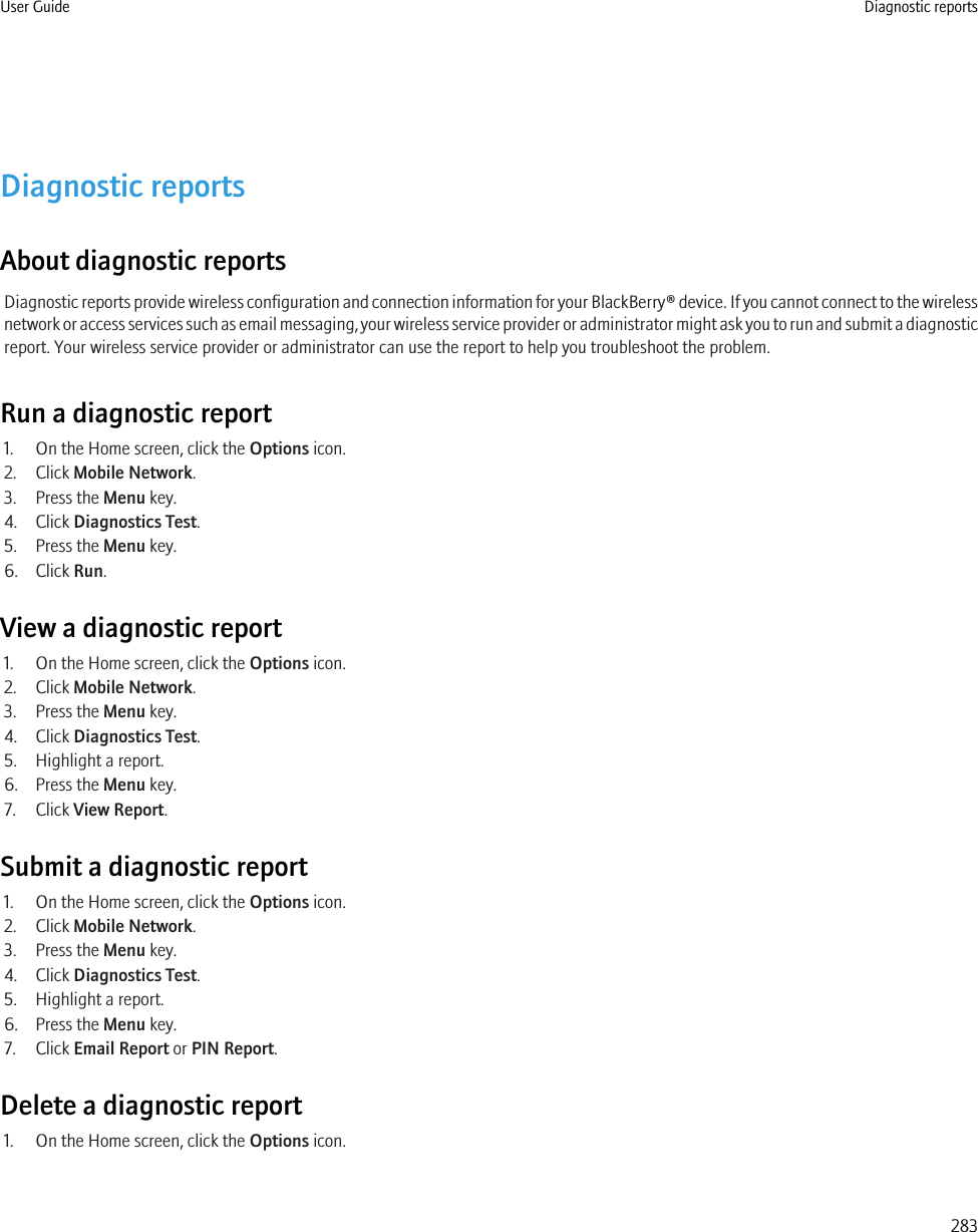 Diagnostic reportsAbout diagnostic reportsDiagnostic reports provide wireless configuration and connection information for your BlackBerry® device. If you cannot connect to the wirelessnetwork or access services such as email messaging, your wireless service provider or administrator might ask you to run and submit a diagnosticreport. Your wireless service provider or administrator can use the report to help you troubleshoot the problem.Run a diagnostic report1. On the Home screen, click the Options icon.2. Click Mobile Network.3. Press the Menu key.4. Click Diagnostics Test.5. Press the Menu key.6. Click Run.View a diagnostic report1. On the Home screen, click the Options icon.2. Click Mobile Network.3. Press the Menu key.4. Click Diagnostics Test.5. Highlight a report.6. Press the Menu key.7. Click View Report.Submit a diagnostic report1. On the Home screen, click the Options icon.2. Click Mobile Network.3. Press the Menu key.4. Click Diagnostics Test.5. Highlight a report.6. Press the Menu key.7. Click Email Report or PIN Report.Delete a diagnostic report1. On the Home screen, click the Options icon.User Guide Diagnostic reports283