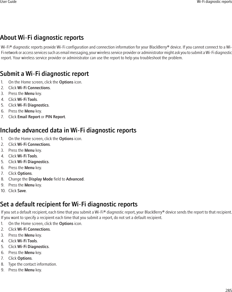 About Wi-Fi diagnostic reportsWi-Fi® diagnostic reports provide Wi-Fi configuration and connection information for your BlackBerry® device. If you cannot connect to a Wi-Fi network or access services such as email messaging, your wireless service provider or administrator might ask you to submit a Wi-Fi diagnosticreport. Your wireless service provider or administrator can use the report to help you troubleshoot the problem.Submit a Wi-Fi diagnostic report1. On the Home screen, click the Options icon.2. Click Wi-Fi Connections.3. Press the Menu key.4. Click Wi-Fi Tools.5. Click Wi-Fi Diagnostics.6. Press the Menu key.7. Click Email Report or PIN Report.Include advanced data in Wi-Fi diagnostic reports1. On the Home screen, click the Options icon.2. Click Wi-Fi Connections.3. Press the Menu key.4. Click Wi-Fi Tools.5. Click Wi-Fi Diagnostics.6. Press the Menu key.7. Click Options.8. Change the Display Mode field to Advanced.9. Press the Menu key.10. Click Save.Set a default recipient for Wi-Fi diagnostic reportsIf you set a default recipient, each time that you submit a Wi-Fi® diagnostic report, your BlackBerry® device sends the report to that recipient.If you want to specify a recipient each time that you submit a report, do not set a default recipient.1. On the Home screen, click the Options icon.2. Click Wi-Fi Connections.3. Press the Menu key.4. Click Wi-Fi Tools.5. Click Wi-Fi Diagnostics.6. Press the Menu key.7. Click Options.8. Type the contact information.9. Press the Menu key.User Guide Wi-Fi diagnostic reports285