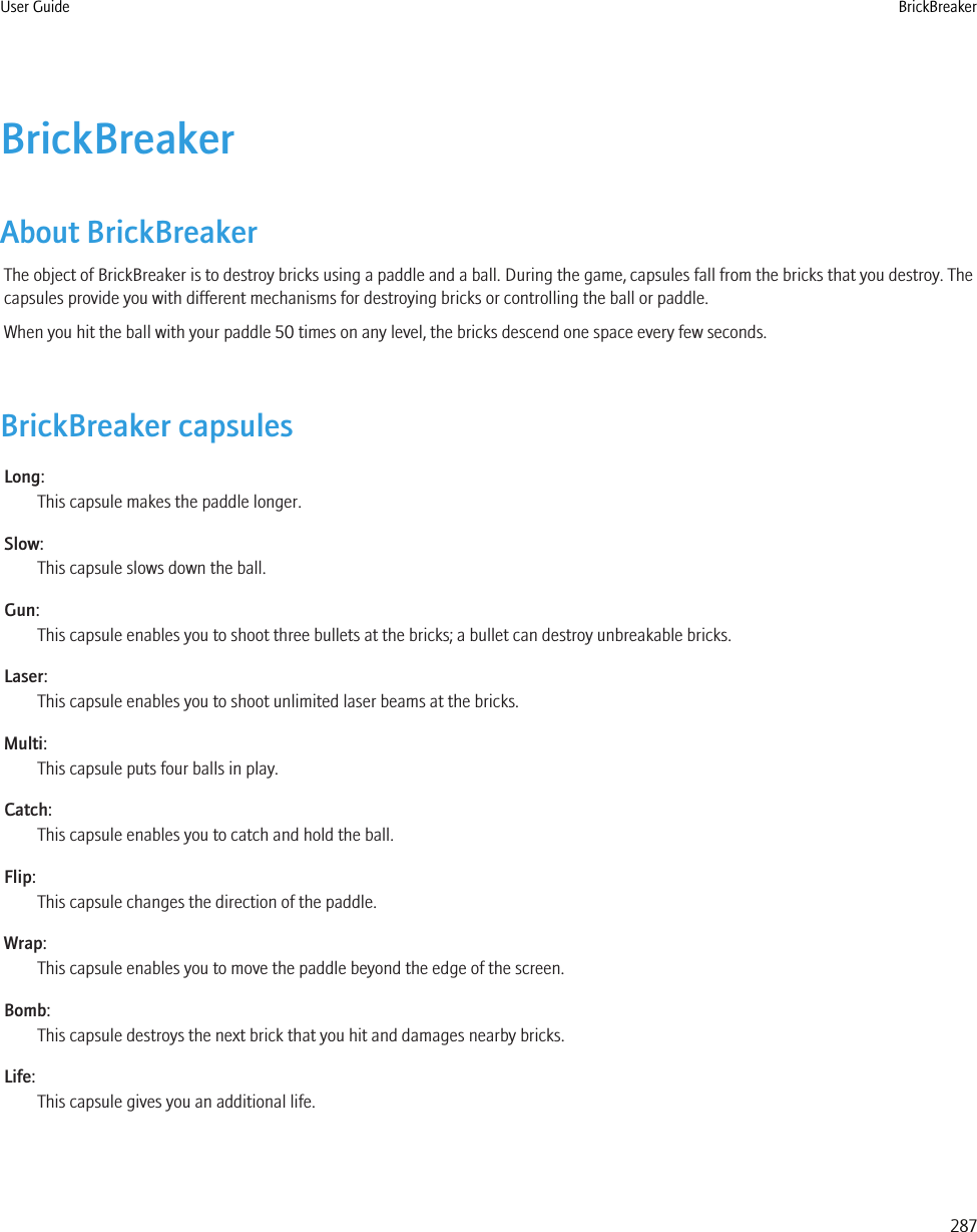 BrickBreakerAbout BrickBreakerThe object of BrickBreaker is to destroy bricks using a paddle and a ball. During the game, capsules fall from the bricks that you destroy. Thecapsules provide you with different mechanisms for destroying bricks or controlling the ball or paddle.When you hit the ball with your paddle 50 times on any level, the bricks descend one space every few seconds.BrickBreaker capsulesLong:This capsule makes the paddle longer.Slow:This capsule slows down the ball.Gun:This capsule enables you to shoot three bullets at the bricks; a bullet can destroy unbreakable bricks.Laser:This capsule enables you to shoot unlimited laser beams at the bricks.Multi:This capsule puts four balls in play.Catch:This capsule enables you to catch and hold the ball.Flip:This capsule changes the direction of the paddle.Wrap:This capsule enables you to move the paddle beyond the edge of the screen.Bomb:This capsule destroys the next brick that you hit and damages nearby bricks.Life:This capsule gives you an additional life.User Guide BrickBreaker287
