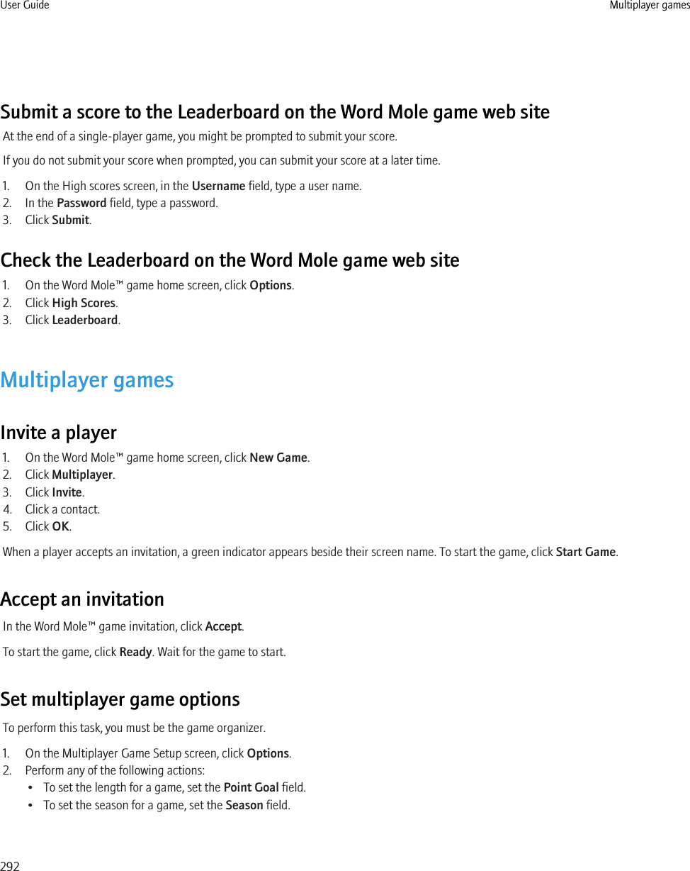 Submit a score to the Leaderboard on the Word Mole game web siteAt the end of a single-player game, you might be prompted to submit your score.If you do not submit your score when prompted, you can submit your score at a later time.1. On the High scores screen, in the Username field, type a user name.2. In the Password field, type a password.3. Click Submit.Check the Leaderboard on the Word Mole game web site1. On the Word Mole™ game home screen, click Options.2. Click High Scores.3. Click Leaderboard.Multiplayer gamesInvite a player1. On the Word Mole™ game home screen, click New Game.2. Click Multiplayer.3. Click Invite.4. Click a contact.5. Click OK.When a player accepts an invitation, a green indicator appears beside their screen name. To start the game, click Start Game.Accept an invitationIn the Word Mole™ game invitation, click Accept.To start the game, click Ready. Wait for the game to start.Set multiplayer game optionsTo perform this task, you must be the game organizer.1. On the Multiplayer Game Setup screen, click Options.2. Perform any of the following actions:• To set the length for a game, set the Point Goal field.• To set the season for a game, set the Season field.User Guide Multiplayer games292