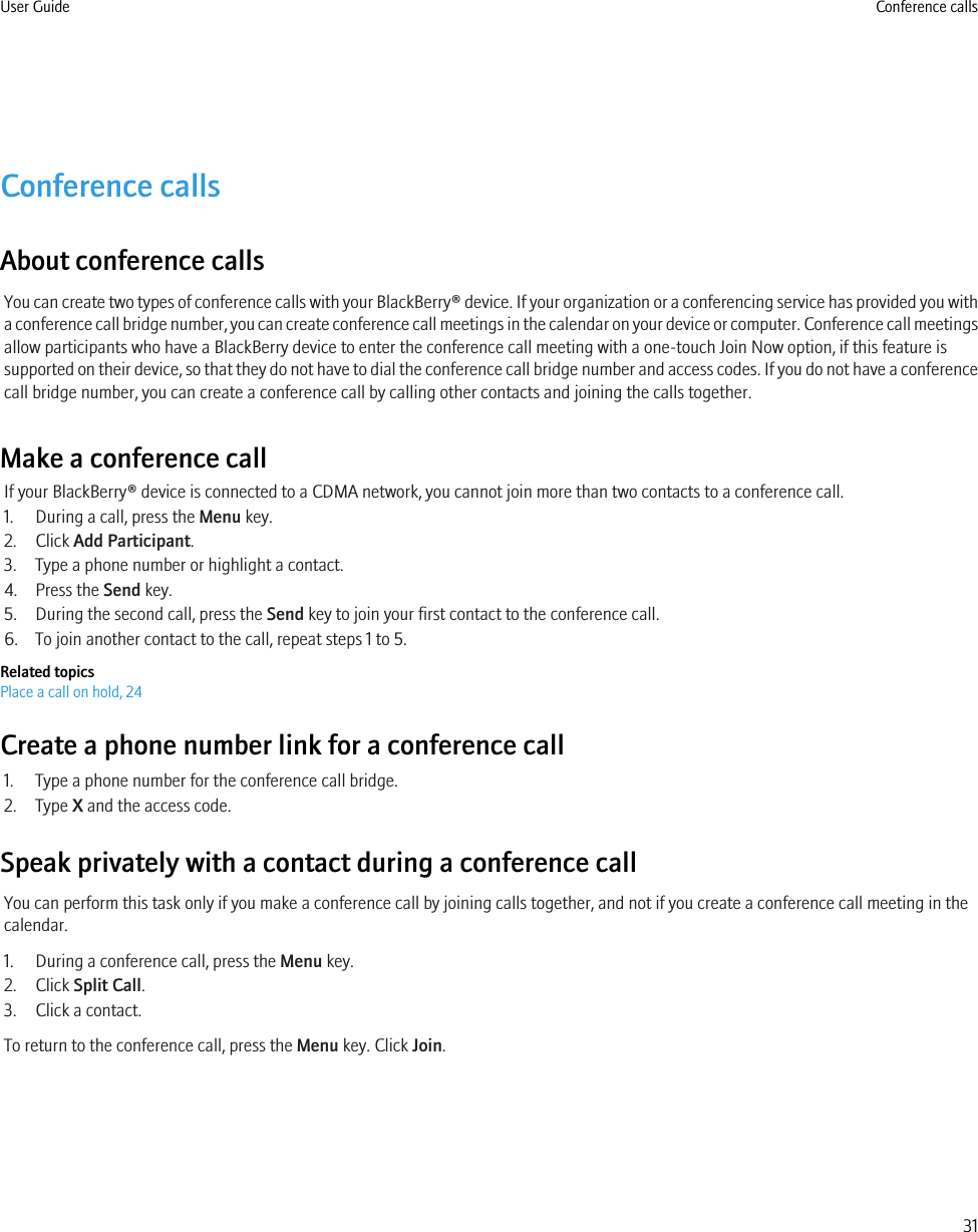 Conference callsAbout conference callsYou can create two types of conference calls with your BlackBerry® device. If your organization or a conferencing service has provided you witha conference call bridge number, you can create conference call meetings in the calendar on your device or computer. Conference call meetingsallow participants who have a BlackBerry device to enter the conference call meeting with a one-touch Join Now option, if this feature issupported on their device, so that they do not have to dial the conference call bridge number and access codes. If you do not have a conferencecall bridge number, you can create a conference call by calling other contacts and joining the calls together.Make a conference callIf your BlackBerry® device is connected to a CDMA network, you cannot join more than two contacts to a conference call.1. During a call, press the Menu key.2. Click Add Participant.3. Type a phone number or highlight a contact.4. Press the Send key.5. During the second call, press the Send key to join your first contact to the conference call.6. To join another contact to the call, repeat steps 1 to 5.Related topicsPlace a call on hold, 24Create a phone number link for a conference call1. Type a phone number for the conference call bridge.2. Type X and the access code.Speak privately with a contact during a conference callYou can perform this task only if you make a conference call by joining calls together, and not if you create a conference call meeting in thecalendar.1. During a conference call, press the Menu key.2. Click Split Call.3. Click a contact.To return to the conference call, press the Menu key. Click Join.User Guide Conference calls31
