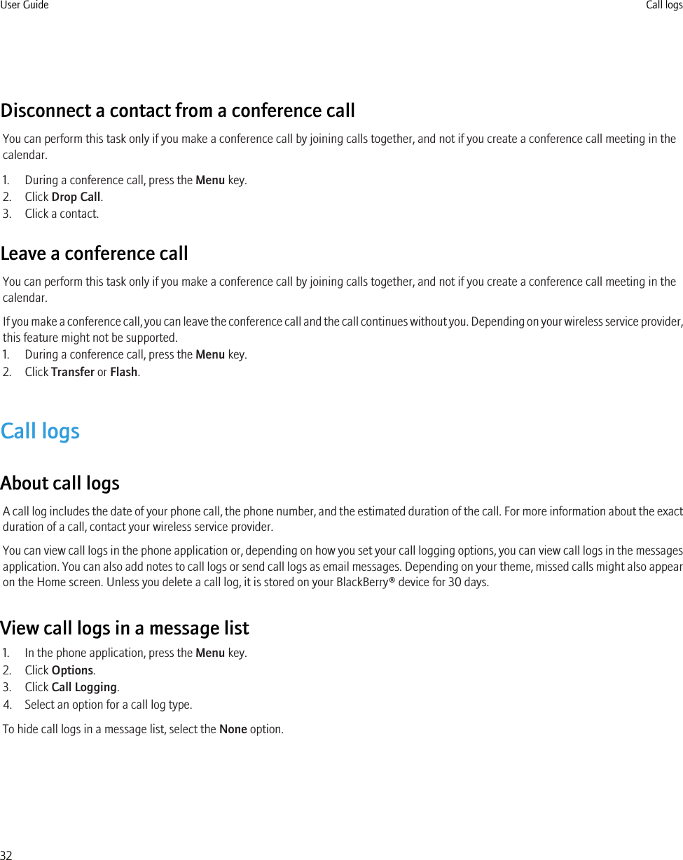 Disconnect a contact from a conference callYou can perform this task only if you make a conference call by joining calls together, and not if you create a conference call meeting in thecalendar.1. During a conference call, press the Menu key.2. Click Drop Call.3. Click a contact.Leave a conference callYou can perform this task only if you make a conference call by joining calls together, and not if you create a conference call meeting in thecalendar.If you make a conference call, you can leave the conference call and the call continues without you. Depending on your wireless service provider,this feature might not be supported.1. During a conference call, press the Menu key.2. Click Transfer or Flash.Call logsAbout call logsA call log includes the date of your phone call, the phone number, and the estimated duration of the call. For more information about the exactduration of a call, contact your wireless service provider.You can view call logs in the phone application or, depending on how you set your call logging options, you can view call logs in the messagesapplication. You can also add notes to call logs or send call logs as email messages. Depending on your theme, missed calls might also appearon the Home screen. Unless you delete a call log, it is stored on your BlackBerry® device for 30 days.View call logs in a message list1. In the phone application, press the Menu key.2. Click Options.3. Click Call Logging.4. Select an option for a call log type.To hide call logs in a message list, select the None option.User Guide Call logs32