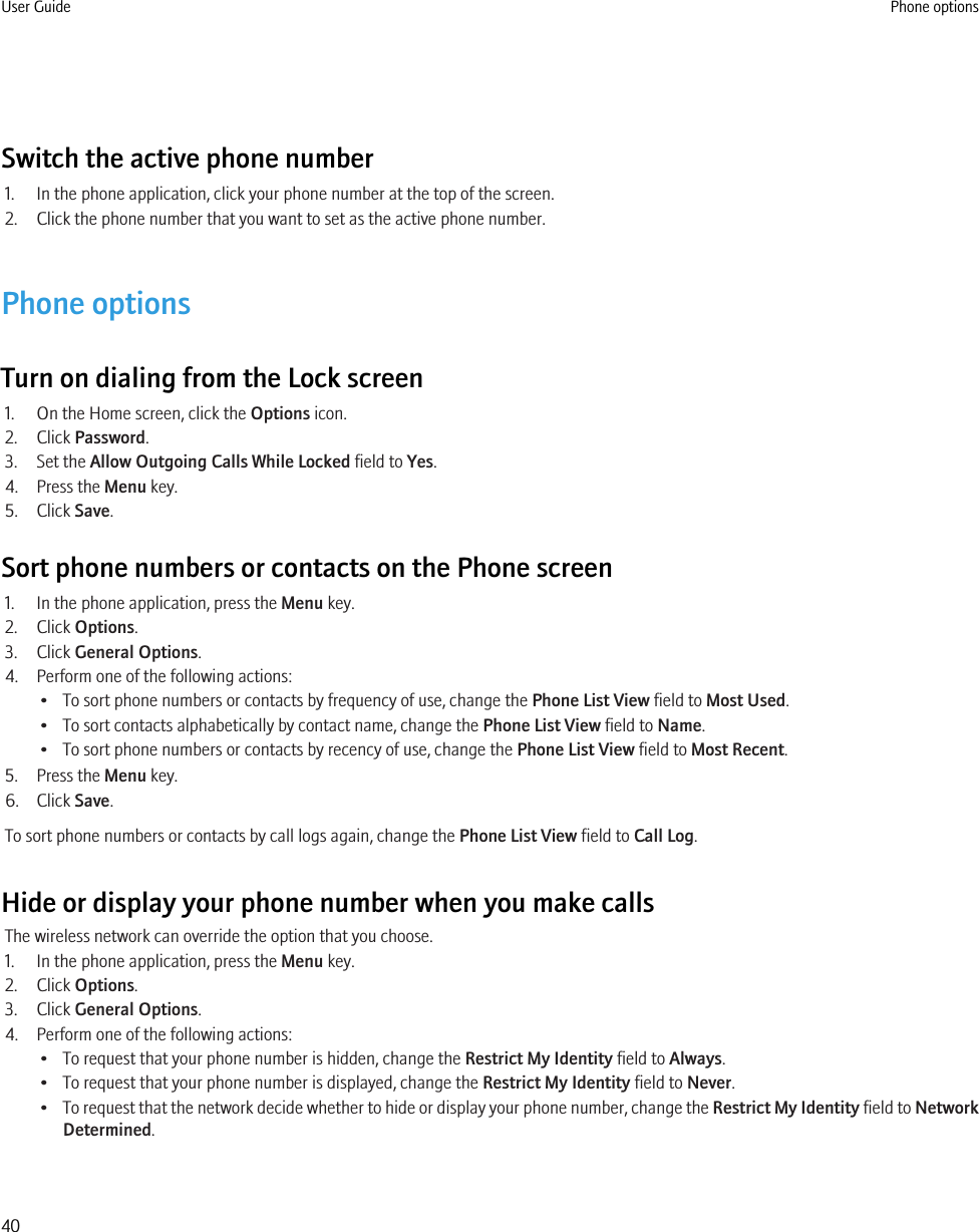Switch the active phone number1. In the phone application, click your phone number at the top of the screen.2. Click the phone number that you want to set as the active phone number.Phone optionsTurn on dialing from the Lock screen1. On the Home screen, click the Options icon.2. Click Password.3. Set the Allow Outgoing Calls While Locked field to Yes.4. Press the Menu key.5. Click Save.Sort phone numbers or contacts on the Phone screen1. In the phone application, press the Menu key.2. Click Options.3. Click General Options.4. Perform one of the following actions:• To sort phone numbers or contacts by frequency of use, change the Phone List View field to Most Used.• To sort contacts alphabetically by contact name, change the Phone List View field to Name.• To sort phone numbers or contacts by recency of use, change the Phone List View field to Most Recent.5. Press the Menu key.6. Click Save.To sort phone numbers or contacts by call logs again, change the Phone List View field to Call Log.Hide or display your phone number when you make callsThe wireless network can override the option that you choose.1. In the phone application, press the Menu key.2. Click Options.3. Click General Options.4. Perform one of the following actions:• To request that your phone number is hidden, change the Restrict My Identity field to Always.• To request that your phone number is displayed, change the Restrict My Identity field to Never.•To request that the network decide whether to hide or display your phone number, change the Restrict My Identity field to NetworkDetermined.User Guide Phone options40