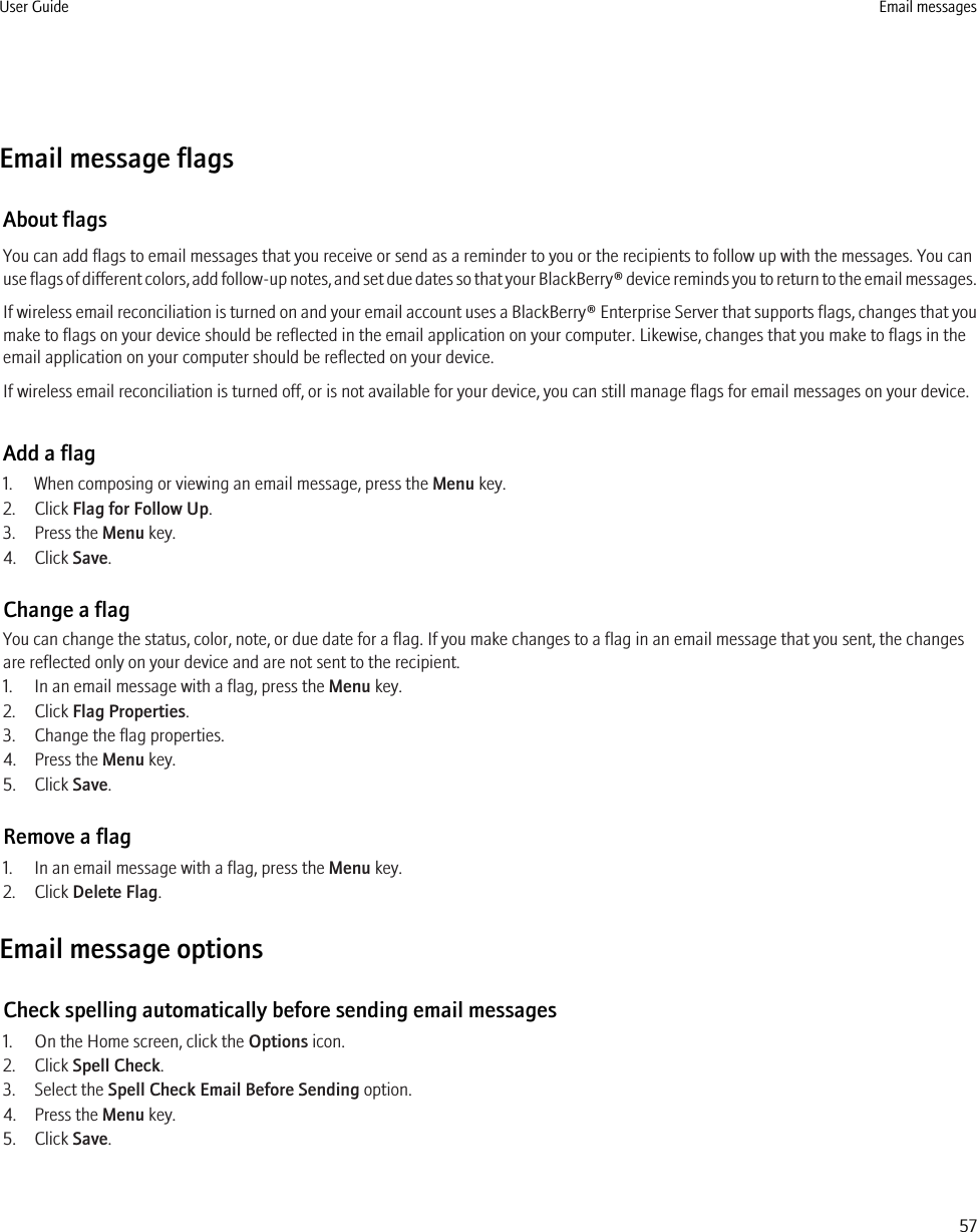 Email message flagsAbout flagsYou can add flags to email messages that you receive or send as a reminder to you or the recipients to follow up with the messages. You canuse flags of different colors, add follow-up notes, and set due dates so that your BlackBerry® device reminds you to return to the email messages.If wireless email reconciliation is turned on and your email account uses a BlackBerry® Enterprise Server that supports flags, changes that youmake to flags on your device should be reflected in the email application on your computer. Likewise, changes that you make to flags in theemail application on your computer should be reflected on your device.If wireless email reconciliation is turned off, or is not available for your device, you can still manage flags for email messages on your device.Add a flag1. When composing or viewing an email message, press the Menu key.2. Click Flag for Follow Up.3. Press the Menu key.4. Click Save.Change a flagYou can change the status, color, note, or due date for a flag. If you make changes to a flag in an email message that you sent, the changesare reflected only on your device and are not sent to the recipient.1. In an email message with a flag, press the Menu key.2. Click Flag Properties.3. Change the flag properties.4. Press the Menu key.5. Click Save.Remove a flag1. In an email message with a flag, press the Menu key.2. Click Delete Flag.Email message optionsCheck spelling automatically before sending email messages1. On the Home screen, click the Options icon.2. Click Spell Check.3. Select the Spell Check Email Before Sending option.4. Press the Menu key.5. Click Save.User Guide Email messages57
