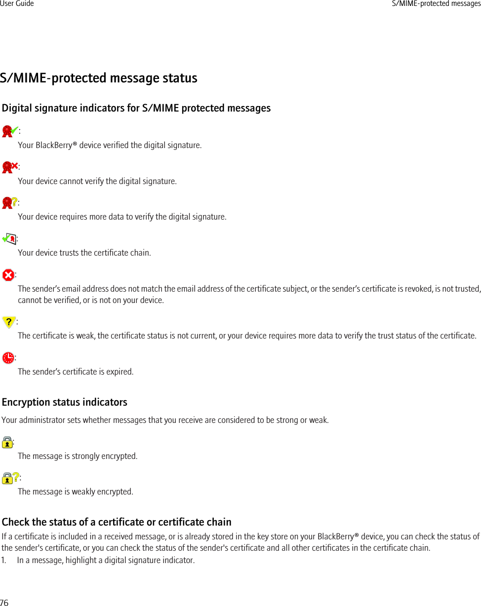 S/MIME-protected message statusDigital signature indicators for S/MIME protected messages:Your BlackBerry® device verified the digital signature.:Your device cannot verify the digital signature.:Your device requires more data to verify the digital signature.:Your device trusts the certificate chain.:The sender’s email address does not match the email address of the certificate subject, or the sender’s certificate is revoked, is not trusted,cannot be verified, or is not on your device.:The certificate is weak, the certificate status is not current, or your device requires more data to verify the trust status of the certificate.:The sender’s certificate is expired.Encryption status indicatorsYour administrator sets whether messages that you receive are considered to be strong or weak.:The message is strongly encrypted.:The message is weakly encrypted.Check the status of a certificate or certificate chainIf a certificate is included in a received message, or is already stored in the key store on your BlackBerry® device, you can check the status ofthe sender&apos;s certificate, or you can check the status of the sender&apos;s certificate and all other certificates in the certificate chain.1. In a message, highlight a digital signature indicator.User Guide S/MIME-protected messages76