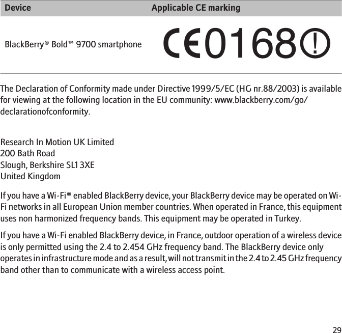 Device Applicable CE markingBlackBerry® Bold™ 9700 smartphoneThe Declaration of Conformity made under Directive 1999/5/EC (HG nr.88/2003) is availablefor viewing at the following location in the EU community: www.blackberry.com/go/declarationofconformity.Research In Motion UK Limited 200 Bath Road Slough, Berkshire SL1 3XE United Kingdom If you have a Wi-Fi® enabled BlackBerry device, your BlackBerry device may be operated on Wi-Fi networks in all European Union member countries. When operated in France, this equipmentuses non harmonized frequency bands. This equipment may be operated in Turkey.If you have a Wi-Fi enabled BlackBerry device, in France, outdoor operation of a wireless deviceis only permitted using the 2.4 to 2.454 GHz frequency band. The BlackBerry device onlyoperates in infrastructure mode and as a result, will not transmit in the 2.4 to 2.45 GHz frequencyband other than to communicate with a wireless access point.29