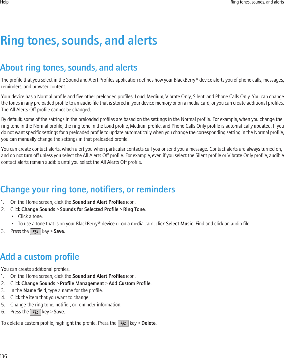 Ring tones, sounds, and alertsAbout ring tones, sounds, and alertsThe profile that you select in the Sound and Alert Profiles application defines how your BlackBerry® device alerts you of phone calls, messages,reminders, and browser content.Your device has a Normal profile and five other preloaded profiles: Loud, Medium, Vibrate Only, Silent, and Phone Calls Only. You can changethe tones in any preloaded profile to an audio file that is stored in your device memory or on a media card, or you can create additional profiles.The All Alerts Off profile cannot be changed.By default, some of the settings in the preloaded profiles are based on the settings in the Normal profile. For example, when you change thering tone in the Normal profile, the ring tone in the Loud profile, Medium profile, and Phone Calls Only profile is automatically updated. If youdo not want specific settings for a preloaded profile to update automatically when you change the corresponding setting in the Normal profile,you can manually change the settings in that preloaded profile.You can create contact alerts, which alert you when particular contacts call you or send you a message. Contact alerts are always turned on,and do not turn off unless you select the All Alerts Off profile. For example, even if you select the Silent profile or Vibrate Only profile, audiblecontact alerts remain audible until you select the All Alerts Off profile.Change your ring tone, notifiers, or reminders1. On the Home screen, click the Sound and Alert Profiles icon.2. Click Change Sounds &gt; Sounds for Selected Profile &gt; Ring Tone.• Click a tone.• To use a tone that is on your BlackBerry® device or on a media card, click Select Music. Find and click an audio file.3. Press the   key &gt; Save.Add a custom profileYou can create additional profiles.1. On the Home screen, click the Sound and Alert Profiles icon.2. Click Change Sounds &gt; Profile Management &gt; Add Custom Profile.3. In the Name field, type a name for the profile.4. Click the item that you want to change.5. Change the ring tone, notifier, or reminder information.6. Press the   key &gt; Save.To delete a custom profile, highlight the profile. Press the   key &gt; Delete.Help Ring tones, sounds, and alerts136