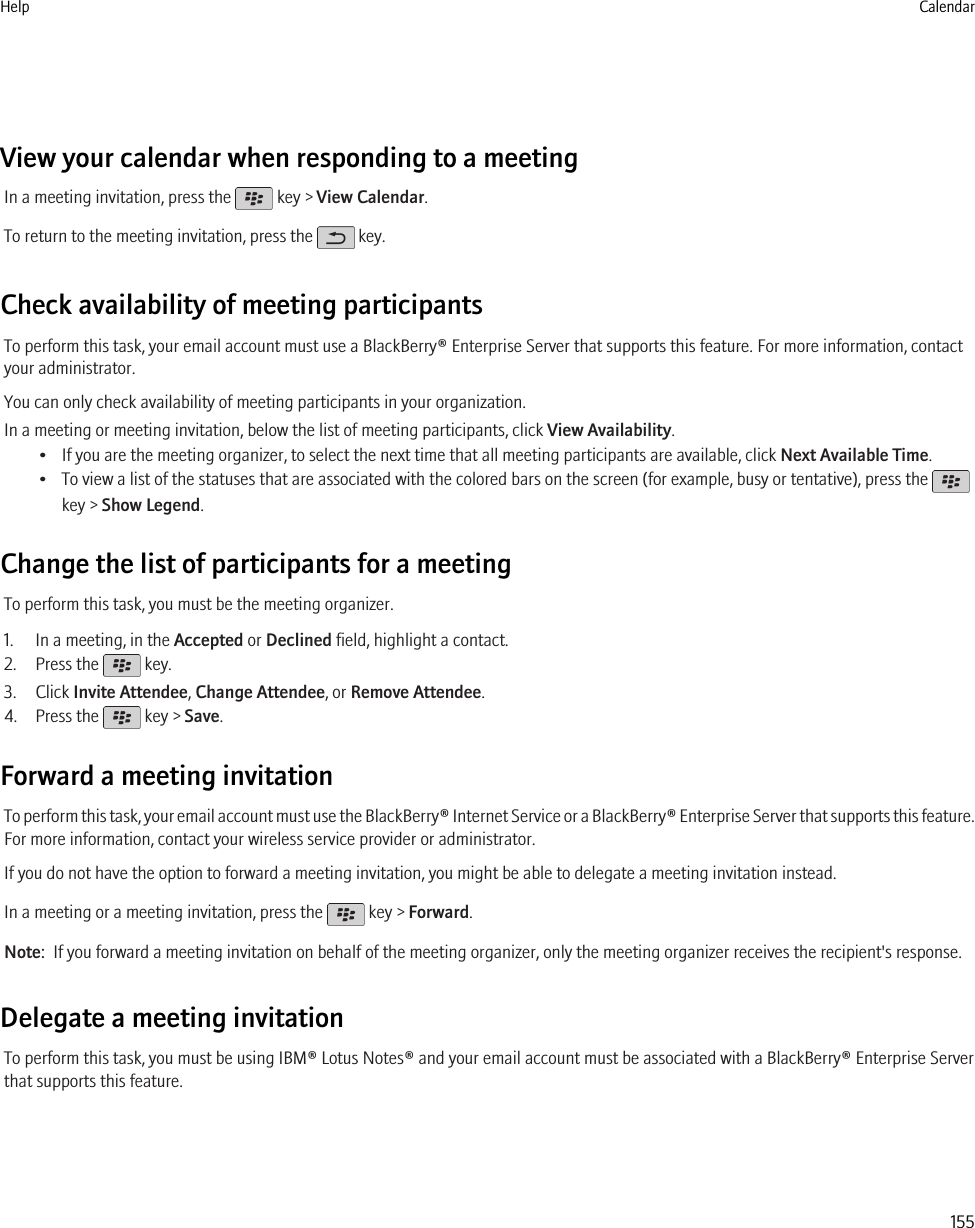 View your calendar when responding to a meetingIn a meeting invitation, press the   key &gt; View Calendar.To return to the meeting invitation, press the   key.Check availability of meeting participantsTo perform this task, your email account must use a BlackBerry® Enterprise Server that supports this feature. For more information, contactyour administrator.You can only check availability of meeting participants in your organization.In a meeting or meeting invitation, below the list of meeting participants, click View Availability.• If you are the meeting organizer, to select the next time that all meeting participants are available, click Next Available Time.• To view a list of the statuses that are associated with the colored bars on the screen (for example, busy or tentative), press the key &gt; Show Legend.Change the list of participants for a meetingTo perform this task, you must be the meeting organizer.1. In a meeting, in the Accepted or Declined field, highlight a contact.2. Press the   key.3. Click Invite Attendee, Change Attendee, or Remove Attendee.4. Press the   key &gt; Save.Forward a meeting invitationTo perform this task, your email account must use the BlackBerry® Internet Service or a BlackBerry® Enterprise Server that supports this feature.For more information, contact your wireless service provider or administrator.If you do not have the option to forward a meeting invitation, you might be able to delegate a meeting invitation instead.In a meeting or a meeting invitation, press the   key &gt; Forward.Note:  If you forward a meeting invitation on behalf of the meeting organizer, only the meeting organizer receives the recipient&apos;s response.Delegate a meeting invitationTo perform this task, you must be using IBM® Lotus Notes® and your email account must be associated with a BlackBerry® Enterprise Serverthat supports this feature.Help Calendar155