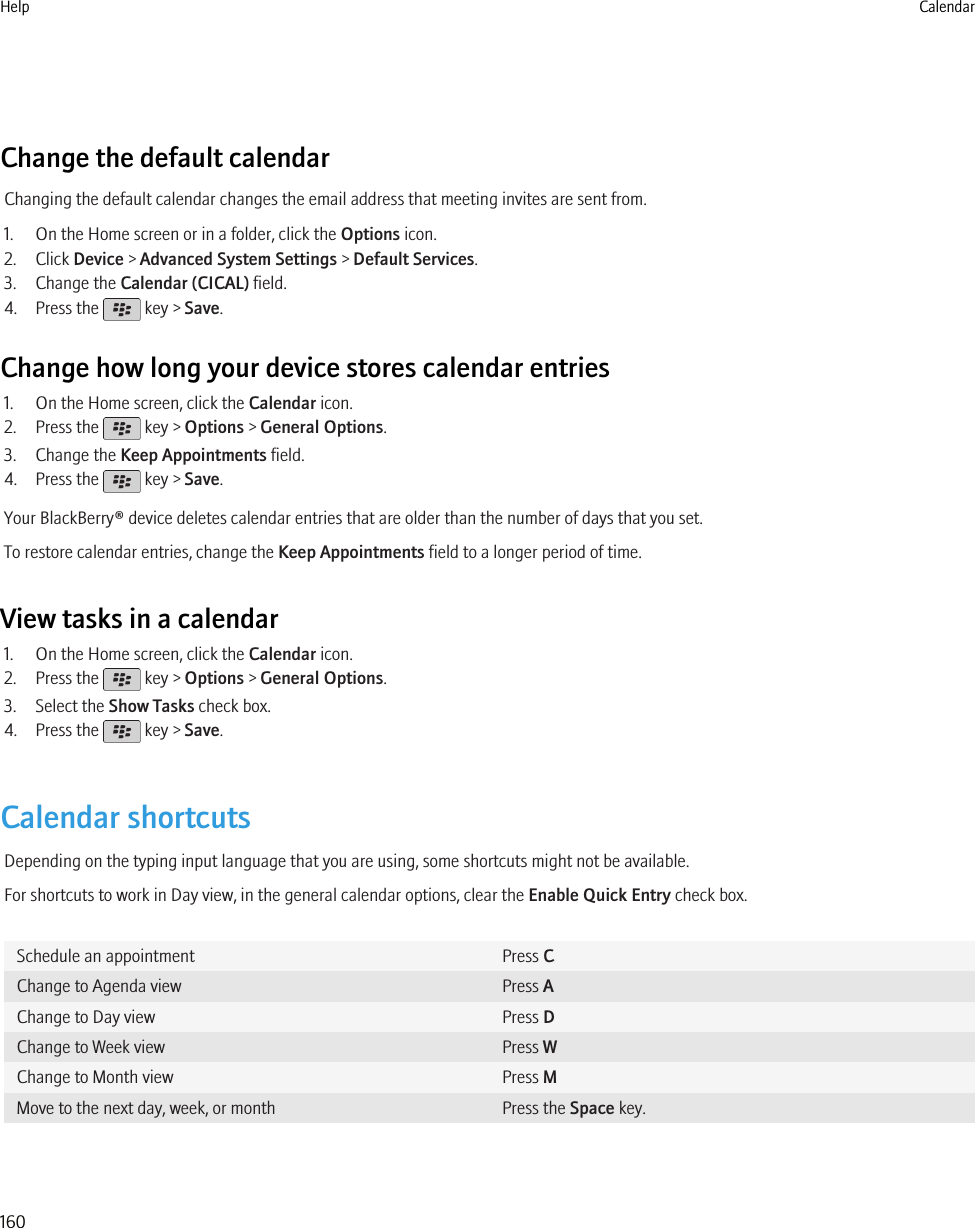 Change the default calendarChanging the default calendar changes the email address that meeting invites are sent from.1. On the Home screen or in a folder, click the Options icon.2. Click Device &gt; Advanced System Settings &gt; Default Services.3. Change the Calendar (CICAL) field.4. Press the   key &gt; Save.Change how long your device stores calendar entries1. On the Home screen, click the Calendar icon.2. Press the   key &gt; Options &gt; General Options.3. Change the Keep Appointments field.4. Press the   key &gt; Save.Your BlackBerry® device deletes calendar entries that are older than the number of days that you set.To restore calendar entries, change the Keep Appointments field to a longer period of time.View tasks in a calendar1. On the Home screen, click the Calendar icon.2. Press the   key &gt; Options &gt; General Options.3. Select the Show Tasks check box.4. Press the   key &gt; Save.Calendar shortcutsDepending on the typing input language that you are using, some shortcuts might not be available.For shortcuts to work in Day view, in the general calendar options, clear the Enable Quick Entry check box.Schedule an appointment Press CChange to Agenda view Press AChange to Day view Press DChange to Week view Press WChange to Month view Press MMove to the next day, week, or month Press the Space key.Help Calendar160