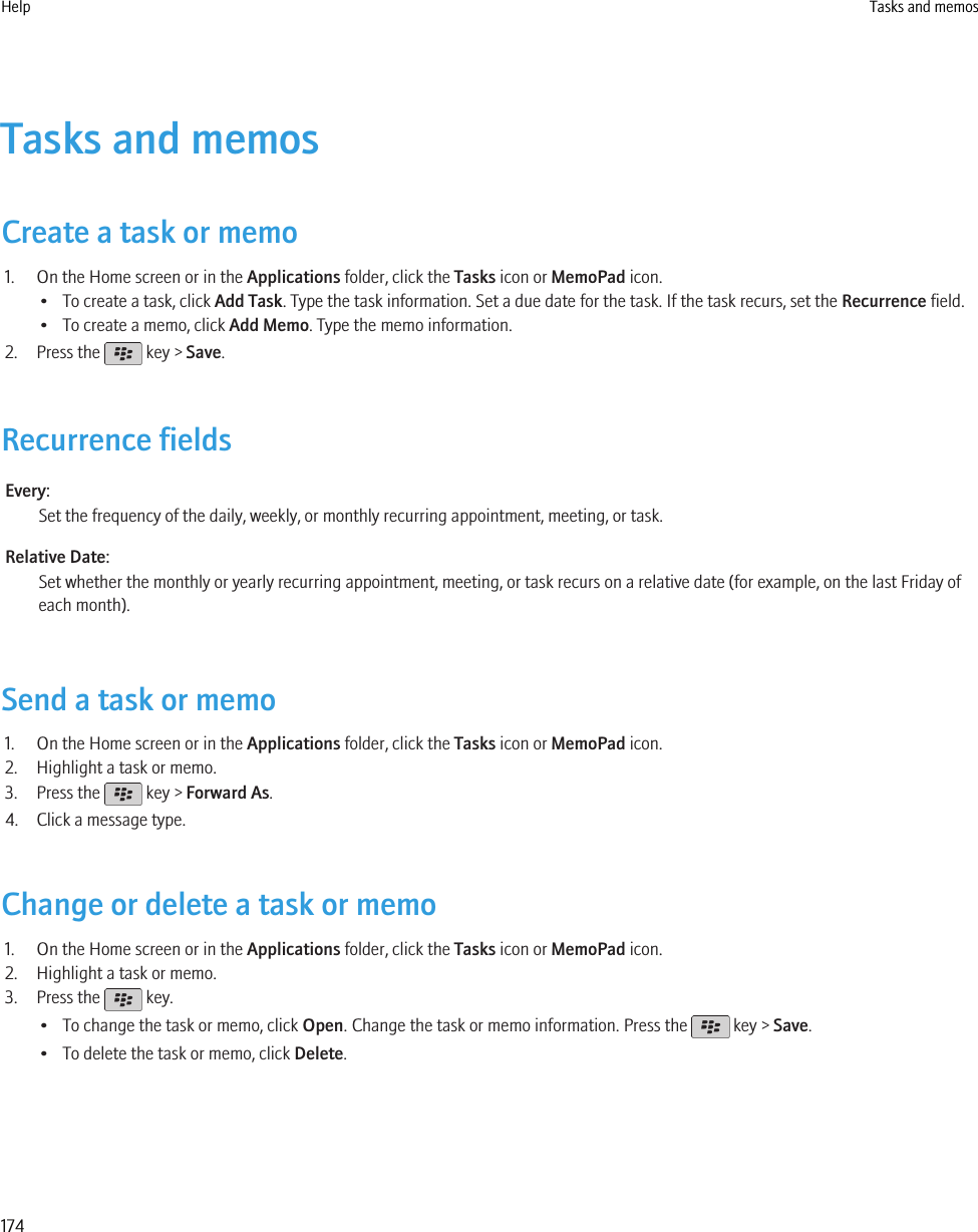 Tasks and memosCreate a task or memo1. On the Home screen or in the Applications folder, click the Tasks icon or MemoPad icon.• To create a task, click Add Task. Type the task information. Set a due date for the task. If the task recurs, set the Recurrence field.• To create a memo, click Add Memo. Type the memo information.2. Press the   key &gt; Save.Recurrence fieldsEvery:Set the frequency of the daily, weekly, or monthly recurring appointment, meeting, or task.Relative Date:Set whether the monthly or yearly recurring appointment, meeting, or task recurs on a relative date (for example, on the last Friday ofeach month).Send a task or memo1. On the Home screen or in the Applications folder, click the Tasks icon or MemoPad icon.2. Highlight a task or memo.3. Press the   key &gt; Forward As.4. Click a message type.Change or delete a task or memo1. On the Home screen or in the Applications folder, click the Tasks icon or MemoPad icon.2. Highlight a task or memo.3. Press the   key.• To change the task or memo, click Open. Change the task or memo information. Press the   key &gt; Save.• To delete the task or memo, click Delete.Help Tasks and memos174