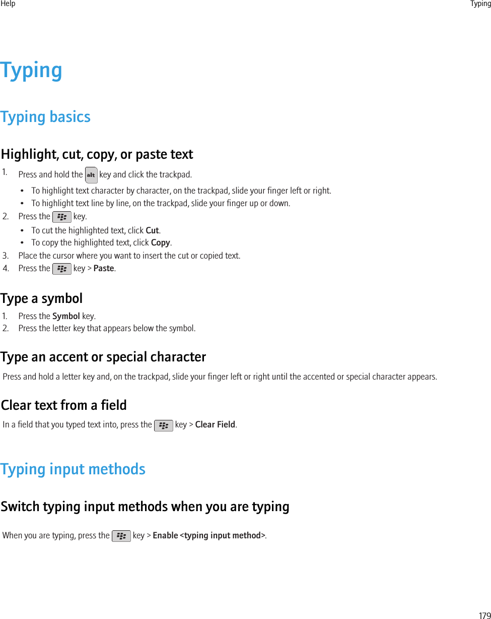 TypingTyping basicsHighlight, cut, copy, or paste text1. Press and hold the   key and click the trackpad.• To highlight text character by character, on the trackpad, slide your finger left or right.• To highlight text line by line, on the trackpad, slide your finger up or down.2. Press the   key.• To cut the highlighted text, click Cut.• To copy the highlighted text, click Copy.3. Place the cursor where you want to insert the cut or copied text.4. Press the   key &gt; Paste.Type a symbol1. Press the Symbol key.2. Press the letter key that appears below the symbol.Type an accent or special characterPress and hold a letter key and, on the trackpad, slide your finger left or right until the accented or special character appears.Clear text from a fieldIn a field that you typed text into, press the   key &gt; Clear Field.Typing input methodsSwitch typing input methods when you are typingWhen you are typing, press the   key &gt; Enable &lt;typing input method&gt;.Help Typing179