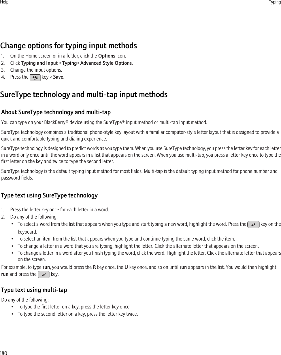 Change options for typing input methods1. On the Home screen or in a folder, click the Options icon.2. Click Typing and Input &gt; Typing&gt; Advanced Style Options.3. Change the input options.4. Press the   key &gt; Save.SureType technology and multi-tap input methodsAbout SureType technology and multi-tapYou can type on your BlackBerry® device using the SureType® input method or multi-tap input method.SureType technology combines a traditional phone-style key layout with a familiar computer-style letter layout that is designed to provide aquick and comfortable typing and dialing experience.SureType technology is designed to predict words as you type them. When you use SureType technology, you press the letter key for each letterin a word only once until the word appears in a list that appears on the screen. When you use multi-tap, you press a letter key once to type thefirst letter on the key and twice to type the second letter.SureType technology is the default typing input method for most fields. Multi-tap is the default typing input method for phone number andpassword fields.Type text using SureType technology1. Press the letter key once for each letter in a word.2. Do any of the following:•To select a word from the list that appears when you type and start typing a new word, highlight the word. Press the   key on thekeyboard.• To select an item from the list that appears when you type and continue typing the same word, click the item.• To change a letter in a word that you are typing, highlight the letter. Click the alternate letter that appears on the screen.•To change a letter in a word after you finish typing the word, click the word. Highlight the letter. Click the alternate letter that appearson the screen.For example, to type run, you would press the R key once, the U key once, and so on until run appears in the list. You would then highlightrun and press the   key.Type text using multi-tapDo any of the following:• To type the first letter on a key, press the letter key once.• To type the second letter on a key, press the letter key twice.Help Typing180