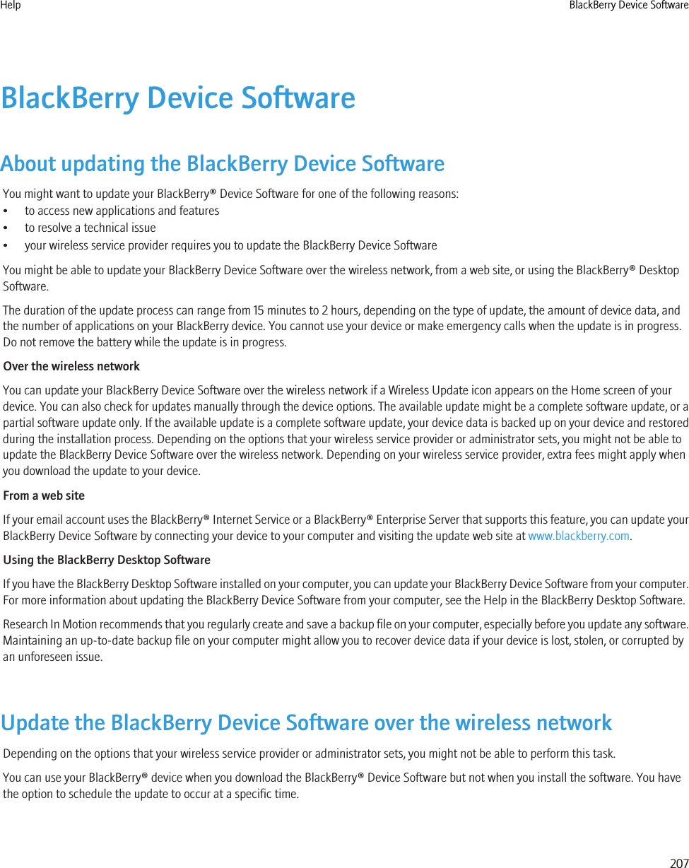 BlackBerry Device SoftwareAbout updating the BlackBerry Device SoftwareYou might want to update your BlackBerry® Device Software for one of the following reasons:• to access new applications and features• to resolve a technical issue• your wireless service provider requires you to update the BlackBerry Device SoftwareYou might be able to update your BlackBerry Device Software over the wireless network, from a web site, or using the BlackBerry® DesktopSoftware.The duration of the update process can range from 15 minutes to 2 hours, depending on the type of update, the amount of device data, andthe number of applications on your BlackBerry device. You cannot use your device or make emergency calls when the update is in progress.Do not remove the battery while the update is in progress.Over the wireless networkYou can update your BlackBerry Device Software over the wireless network if a Wireless Update icon appears on the Home screen of yourdevice. You can also check for updates manually through the device options. The available update might be a complete software update, or apartial software update only. If the available update is a complete software update, your device data is backed up on your device and restoredduring the installation process. Depending on the options that your wireless service provider or administrator sets, you might not be able toupdate the BlackBerry Device Software over the wireless network. Depending on your wireless service provider, extra fees might apply whenyou download the update to your device.From a web siteIf your email account uses the BlackBerry® Internet Service or a BlackBerry® Enterprise Server that supports this feature, you can update yourBlackBerry Device Software by connecting your device to your computer and visiting the update web site at www.blackberry.com.Using the BlackBerry Desktop SoftwareIf you have the BlackBerry Desktop Software installed on your computer, you can update your BlackBerry Device Software from your computer.For more information about updating the BlackBerry Device Software from your computer, see the Help in the BlackBerry Desktop Software.Research In Motion recommends that you regularly create and save a backup file on your computer, especially before you update any software.Maintaining an up-to-date backup file on your computer might allow you to recover device data if your device is lost, stolen, or corrupted byan unforeseen issue.Update the BlackBerry Device Software over the wireless networkDepending on the options that your wireless service provider or administrator sets, you might not be able to perform this task.You can use your BlackBerry® device when you download the BlackBerry® Device Software but not when you install the software. You havethe option to schedule the update to occur at a specific time.Help BlackBerry Device Software207