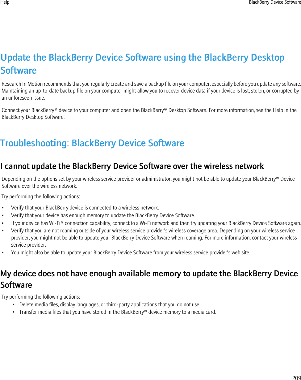 Update the BlackBerry Device Software using the BlackBerry DesktopSoftwareResearch In Motion recommends that you regularly create and save a backup file on your computer, especially before you update any software.Maintaining an up-to-date backup file on your computer might allow you to recover device data if your device is lost, stolen, or corrupted byan unforeseen issue.Connect your BlackBerry® device to your computer and open the BlackBerry® Desktop Software. For more information, see the Help in theBlackBerry Desktop Software.Troubleshooting: BlackBerry Device SoftwareI cannot update the BlackBerry Device Software over the wireless networkDepending on the options set by your wireless service provider or administrator, you might not be able to update your BlackBerry® DeviceSoftware over the wireless network.Try performing the following actions:• Verify that your BlackBerry device is connected to a wireless network.• Verify that your device has enough memory to update the BlackBerry Device Software.•If your device has Wi-Fi® connection capability, connect to a Wi-Fi network and then try updating your BlackBerry Device Software again.• Verify that you are not roaming outside of your wireless service provider&apos;s wireless coverage area. Depending on your wireless serviceprovider, you might not be able to update your BlackBerry Device Software when roaming. For more information, contact your wirelessservice provider.• You might also be able to update your BlackBerry Device Software from your wireless service provider&apos;s web site.My device does not have enough available memory to update the BlackBerry DeviceSoftwareTry performing the following actions:• Delete media files, display languages, or third-party applications that you do not use.• Transfer media files that you have stored in the BlackBerry® device memory to a media card.Help BlackBerry Device Software209