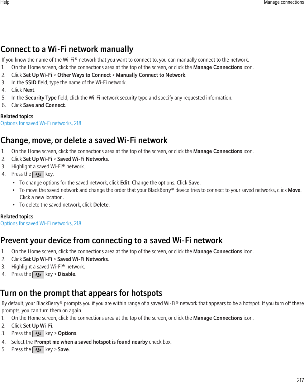 Connect to a Wi-Fi network manuallyIf you know the name of the Wi-Fi® network that you want to connect to, you can manually connect to the network.1. On the Home screen, click the connections area at the top of the screen, or click the Manage Connections icon.2. Click Set Up Wi-Fi &gt; Other Ways to Connect &gt; Manually Connect to Network.3. In the SSID field, type the name of the Wi-Fi network.4. Click Next.5. In the Security Type field, click the Wi-Fi network security type and specify any requested information.6. Click Save and Connect.Related topicsOptions for saved Wi-Fi networks, 218Change, move, or delete a saved Wi-Fi network1. On the Home screen, click the connections area at the top of the screen, or click the Manage Connections icon.2. Click Set Up Wi-Fi &gt; Saved Wi-Fi Networks.3. Highlight a saved Wi-Fi® network.4. Press the   key.• To change options for the saved network, click Edit. Change the options. Click Save.• To move the saved network and change the order that your BlackBerry® device tries to connect to your saved networks, click Move.Click a new location.• To delete the saved network, click Delete.Related topicsOptions for saved Wi-Fi networks, 218Prevent your device from connecting to a saved Wi-Fi network1. On the Home screen, click the connections area at the top of the screen, or click the Manage Connections icon.2. Click Set Up Wi-Fi &gt; Saved Wi-Fi Networks.3. Highlight a saved Wi-Fi® network.4. Press the   key &gt; Disable.Turn on the prompt that appears for hotspotsBy default, your BlackBerry® prompts you if you are within range of a saved Wi-Fi® network that appears to be a hotspot. If you turn off theseprompts, you can turn them on again.1. On the Home screen, click the connections area at the top of the screen, or click the Manage Connections icon.2. Click Set Up Wi-Fi.3. Press the   key &gt; Options.4. Select the Prompt me when a saved hotspot is found nearby check box.5. Press the   key &gt; Save.Help Manage connections217
