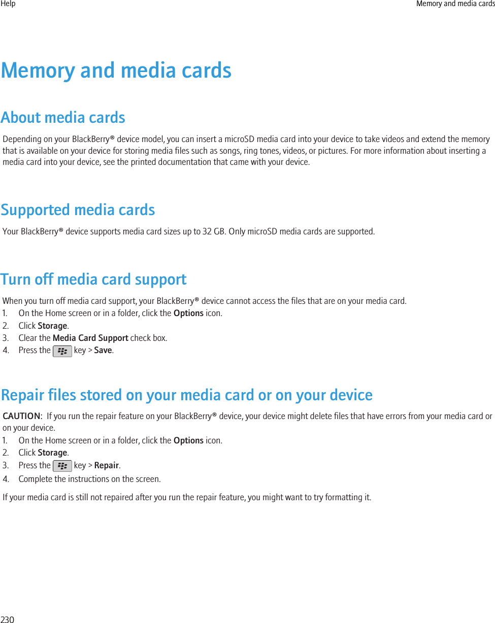 Memory and media cardsAbout media cardsDepending on your BlackBerry® device model, you can insert a microSD media card into your device to take videos and extend the memorythat is available on your device for storing media files such as songs, ring tones, videos, or pictures. For more information about inserting amedia card into your device, see the printed documentation that came with your device.Supported media cardsYour BlackBerry® device supports media card sizes up to 32 GB. Only microSD media cards are supported.Turn off media card supportWhen you turn off media card support, your BlackBerry® device cannot access the files that are on your media card.1. On the Home screen or in a folder, click the Options icon.2. Click Storage.3. Clear the Media Card Support check box.4. Press the   key &gt; Save.Repair files stored on your media card or on your deviceCAUTION:  If you run the repair feature on your BlackBerry® device, your device might delete files that have errors from your media card oron your device.1. On the Home screen or in a folder, click the Options icon.2. Click Storage.3. Press the   key &gt; Repair.4. Complete the instructions on the screen.If your media card is still not repaired after you run the repair feature, you might want to try formatting it.Help Memory and media cards230