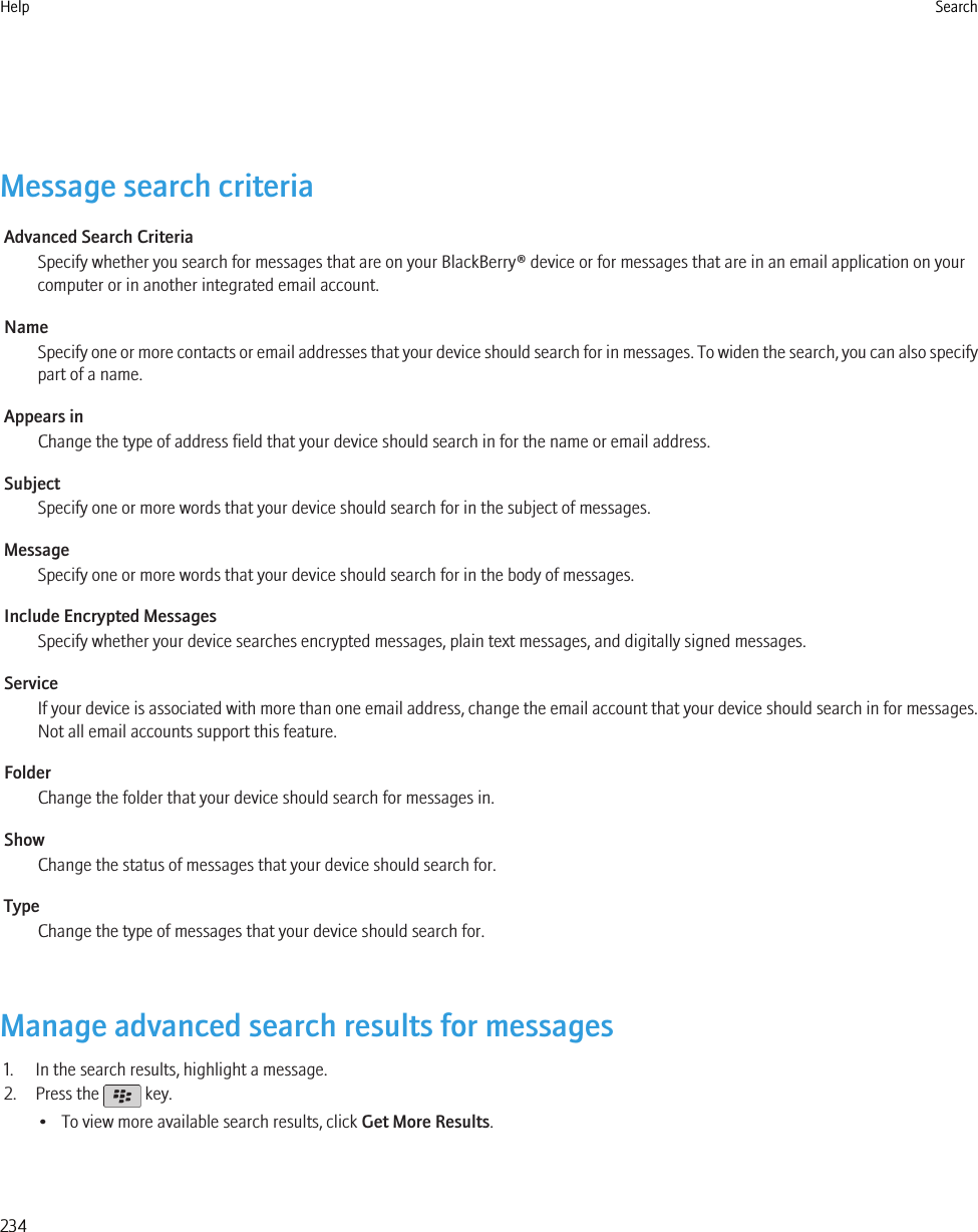 Message search criteriaAdvanced Search CriteriaSpecify whether you search for messages that are on your BlackBerry® device or for messages that are in an email application on yourcomputer or in another integrated email account.NameSpecify one or more contacts or email addresses that your device should search for in messages. To widen the search, you can also specifypart of a name.Appears inChange the type of address field that your device should search in for the name or email address.SubjectSpecify one or more words that your device should search for in the subject of messages.MessageSpecify one or more words that your device should search for in the body of messages.Include Encrypted MessagesSpecify whether your device searches encrypted messages, plain text messages, and digitally signed messages.ServiceIf your device is associated with more than one email address, change the email account that your device should search in for messages.Not all email accounts support this feature.FolderChange the folder that your device should search for messages in.ShowChange the status of messages that your device should search for.TypeChange the type of messages that your device should search for.Manage advanced search results for messages1. In the search results, highlight a message.2. Press the   key.• To view more available search results, click Get More Results.Help Search234