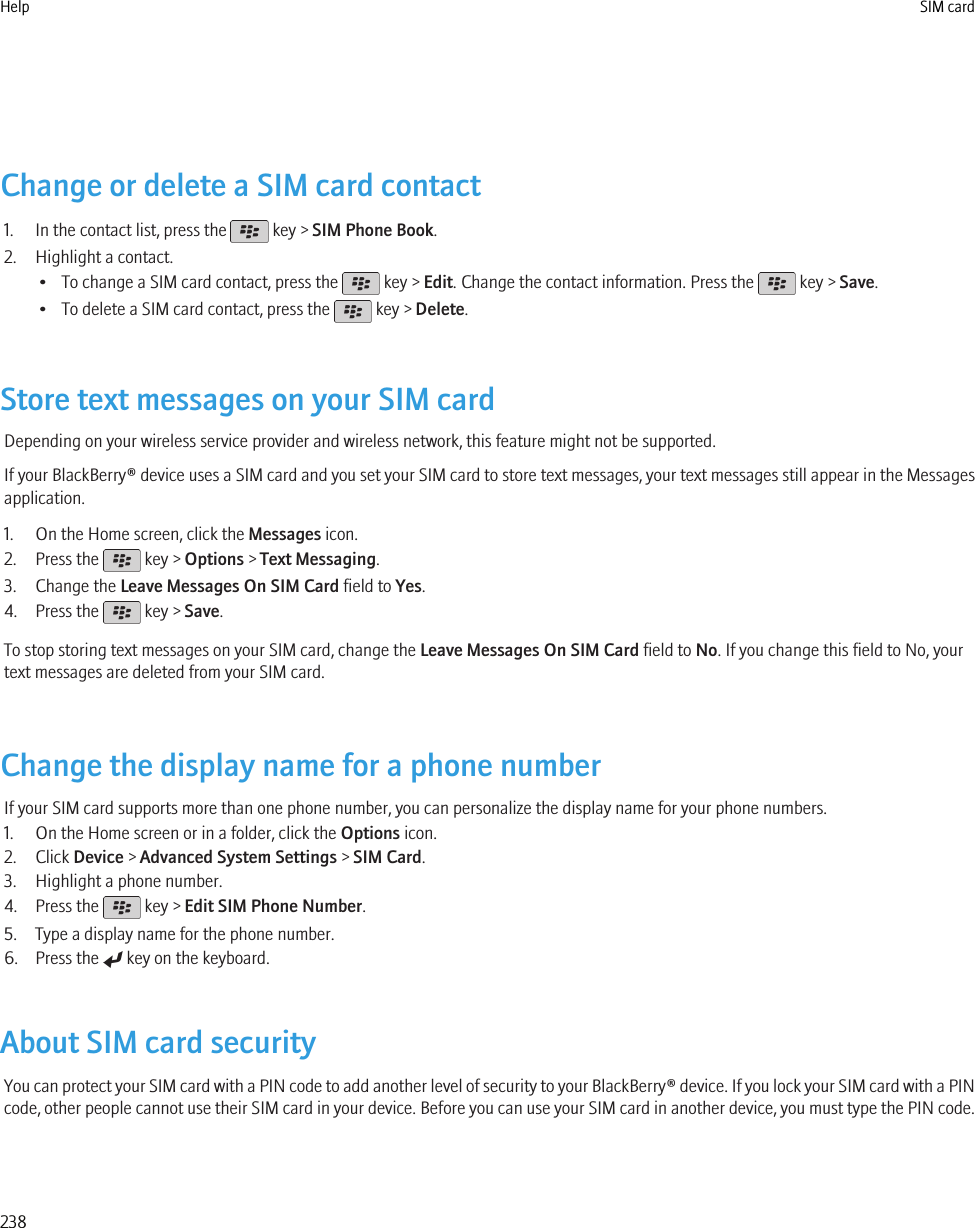 Change or delete a SIM card contact1. In the contact list, press the   key &gt; SIM Phone Book.2. Highlight a contact.• To change a SIM card contact, press the   key &gt; Edit. Change the contact information. Press the   key &gt; Save.• To delete a SIM card contact, press the   key &gt; Delete.Store text messages on your SIM cardDepending on your wireless service provider and wireless network, this feature might not be supported.If your BlackBerry® device uses a SIM card and you set your SIM card to store text messages, your text messages still appear in the Messagesapplication.1. On the Home screen, click the Messages icon.2. Press the   key &gt; Options &gt; Text Messaging.3. Change the Leave Messages On SIM Card field to Yes.4. Press the   key &gt; Save.To stop storing text messages on your SIM card, change the Leave Messages On SIM Card field to No. If you change this field to No, yourtext messages are deleted from your SIM card.Change the display name for a phone numberIf your SIM card supports more than one phone number, you can personalize the display name for your phone numbers.1. On the Home screen or in a folder, click the Options icon.2. Click Device &gt; Advanced System Settings &gt; SIM Card.3. Highlight a phone number.4. Press the   key &gt; Edit SIM Phone Number.5. Type a display name for the phone number.6. Press the   key on the keyboard.About SIM card securityYou can protect your SIM card with a PIN code to add another level of security to your BlackBerry® device. If you lock your SIM card with a PINcode, other people cannot use their SIM card in your device. Before you can use your SIM card in another device, you must type the PIN code.Help SIM card238