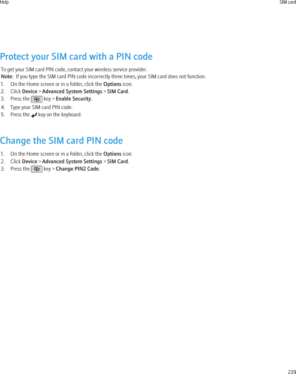 Protect your SIM card with a PIN codeTo get your SIM card PIN code, contact your wireless service provider.Note:  If you type the SIM card PIN code incorrectly three times, your SIM card does not function.1. On the Home screen or in a folder, click the Options icon.2. Click Device &gt; Advanced System Settings &gt; SIM Card.3. Press the   key &gt; Enable Security.4. Type your SIM card PIN code.5. Press the   key on the keyboard.Change the SIM card PIN code1. On the Home screen or in a folder, click the Options icon.2. Click Device &gt; Advanced System Settings &gt; SIM Card.3. Press the   key &gt; Change PIN2 Code.Help SIM card239
