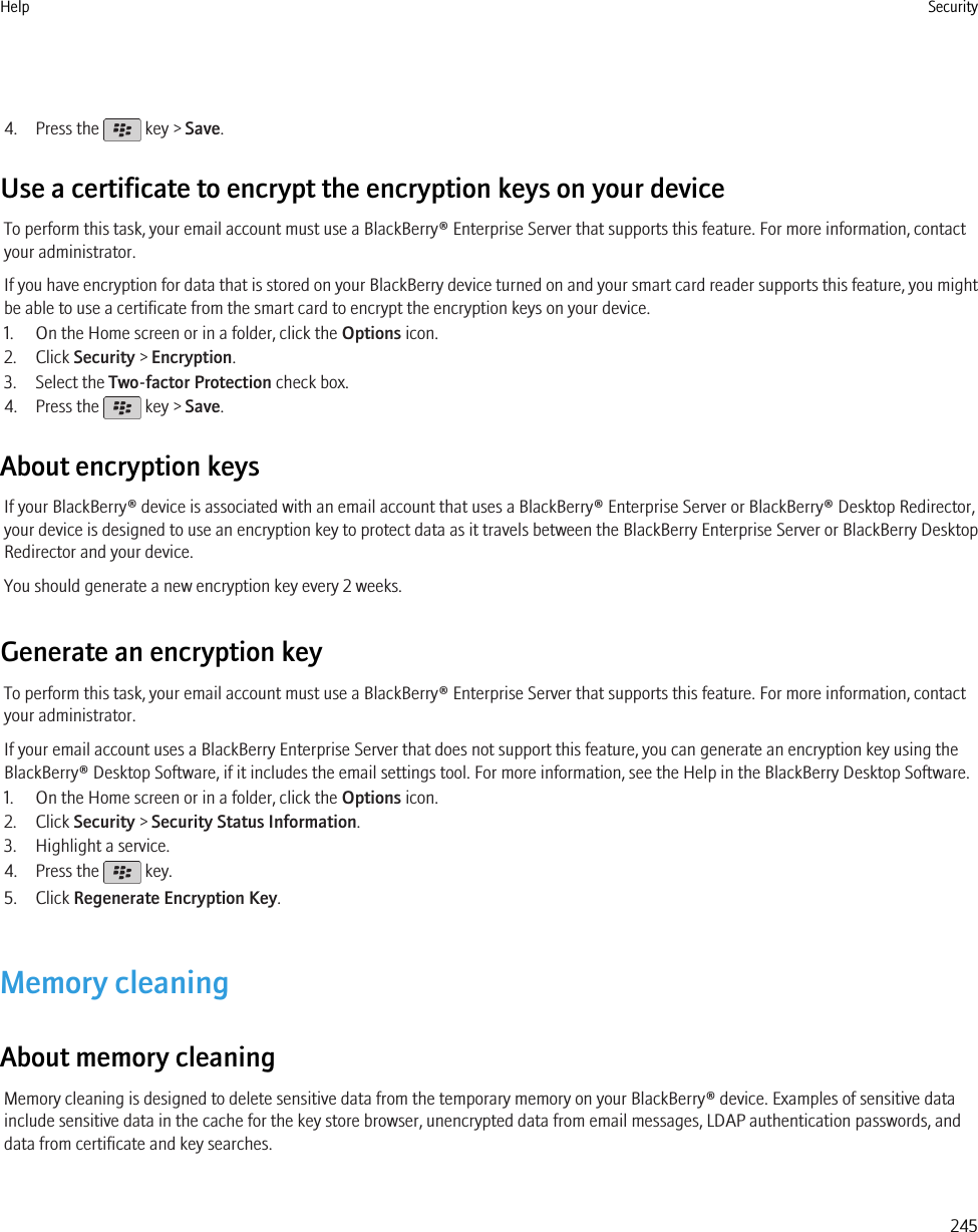 4. Press the   key &gt; Save.Use a certificate to encrypt the encryption keys on your deviceTo perform this task, your email account must use a BlackBerry® Enterprise Server that supports this feature. For more information, contactyour administrator.If you have encryption for data that is stored on your BlackBerry device turned on and your smart card reader supports this feature, you mightbe able to use a certificate from the smart card to encrypt the encryption keys on your device.1. On the Home screen or in a folder, click the Options icon.2. Click Security &gt; Encryption.3. Select the Two-factor Protection check box.4. Press the   key &gt; Save.About encryption keysIf your BlackBerry® device is associated with an email account that uses a BlackBerry® Enterprise Server or BlackBerry® Desktop Redirector,your device is designed to use an encryption key to protect data as it travels between the BlackBerry Enterprise Server or BlackBerry DesktopRedirector and your device.You should generate a new encryption key every 2 weeks.Generate an encryption keyTo perform this task, your email account must use a BlackBerry® Enterprise Server that supports this feature. For more information, contactyour administrator.If your email account uses a BlackBerry Enterprise Server that does not support this feature, you can generate an encryption key using theBlackBerry® Desktop Software, if it includes the email settings tool. For more information, see the Help in the BlackBerry Desktop Software.1. On the Home screen or in a folder, click the Options icon.2. Click Security &gt; Security Status Information.3. Highlight a service.4. Press the   key.5. Click Regenerate Encryption Key.Memory cleaningAbout memory cleaningMemory cleaning is designed to delete sensitive data from the temporary memory on your BlackBerry® device. Examples of sensitive datainclude sensitive data in the cache for the key store browser, unencrypted data from email messages, LDAP authentication passwords, anddata from certificate and key searches.Help Security245