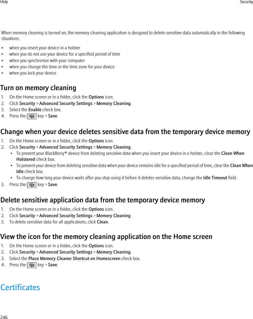 When memory cleaning is turned on, the memory cleaning application is designed to delete sensitive data automatically in the followingsituations:• when you insert your device in a holster• when you do not use your device for a specified period of time• when you synchronize with your computer• when you change the time or the time zone for your device• when you lock your deviceTurn on memory cleaning1. On the Home screen or in a folder, click the Options icon.2. Click Security &gt; Advanced Security Settings &gt; Memory Cleaning.3. Select the Enable check box.4. Press the   key &gt; Save.Change when your device deletes sensitive data from the temporary device memory1. On the Home screen or in a folder, click the Options icon.2. Click Security &gt; Advanced Security Settings &gt; Memory Cleaning.• To prevent your BlackBerry® device from deleting sensitive data when you insert your device in a holster, clear the Clean WhenHolstered check box.•To prevent your device from deleting sensitive data when your device remains idle for a specified period of time, clear the Clean WhenIdle check box.• To change how long your device waits after you stop using it before it deletes sensitive data, change the Idle Timeout field.3. Press the   key &gt; Save.Delete sensitive application data from the temporary device memory1. On the Home screen or in a folder, click the Options icon.2. Click Security &gt; Advanced Security Settings &gt; Memory Cleaning.3. To delete sensitive data for all applications, click Clean.View the icon for the memory cleaning application on the Home screen1. On the Home screen or in a folder, click the Options icon.2. Click Security &gt; Advanced Security Settings &gt; Memory Cleaning.3. Select the Place Memory Cleaner Shortcut on Homescreen check box.4. Press the   key &gt; Save.CertificatesHelp Security246