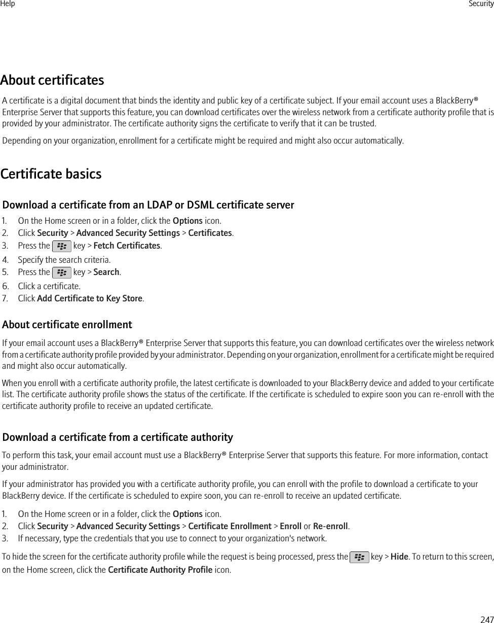 About certificatesA certificate is a digital document that binds the identity and public key of a certificate subject. If your email account uses a BlackBerry®Enterprise Server that supports this feature, you can download certificates over the wireless network from a certificate authority profile that isprovided by your administrator. The certificate authority signs the certificate to verify that it can be trusted.Depending on your organization, enrollment for a certificate might be required and might also occur automatically.Certificate basicsDownload a certificate from an LDAP or DSML certificate server1. On the Home screen or in a folder, click the Options icon.2. Click Security &gt; Advanced Security Settings &gt; Certificates.3. Press the   key &gt; Fetch Certificates.4. Specify the search criteria.5. Press the   key &gt; Search.6. Click a certificate.7. Click Add Certificate to Key Store.About certificate enrollmentIf your email account uses a BlackBerry® Enterprise Server that supports this feature, you can download certificates over the wireless networkfrom a certificate authority profile provided by your administrator. Depending on your organization, enrollment for a certificate might be requiredand might also occur automatically.When you enroll with a certificate authority profile, the latest certificate is downloaded to your BlackBerry device and added to your certificatelist. The certificate authority profile shows the status of the certificate. If the certificate is scheduled to expire soon you can re-enroll with thecertificate authority profile to receive an updated certificate.Download a certificate from a certificate authorityTo perform this task, your email account must use a BlackBerry® Enterprise Server that supports this feature. For more information, contactyour administrator.If your administrator has provided you with a certificate authority profile, you can enroll with the profile to download a certificate to yourBlackBerry device. If the certificate is scheduled to expire soon, you can re-enroll to receive an updated certificate.1. On the Home screen or in a folder, click the Options icon.2. Click Security &gt; Advanced Security Settings &gt; Certificate Enrollment &gt; Enroll or Re-enroll.3. If necessary, type the credentials that you use to connect to your organization&apos;s network.To hide the screen for the certificate authority profile while the request is being processed, press the   key &gt; Hide. To return to this screen,on the Home screen, click the Certificate Authority Profile icon.Help Security247