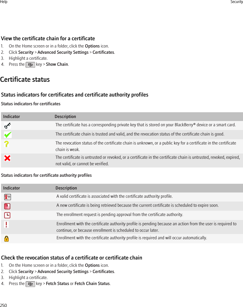 View the certificate chain for a certificate1. On the Home screen or in a folder, click the Options icon.2. Click Security &gt; Advanced Security Settings &gt; Certificates.3. Highlight a certificate.4. Press the   key &gt; Show Chain.Certificate statusStatus indicators for certificates and certificate authority profilesStatus indicators for certificatesIndicator DescriptionThe certificate has a corresponding private key that is stored on your BlackBerry® device or a smart card.The certificate chain is trusted and valid, and the revocation status of the certificate chain is good.The revocation status of the certificate chain is unknown, or a public key for a certificate in the certificatechain is weak.The certificate is untrusted or revoked, or a certificate in the certificate chain is untrusted, revoked, expired,not valid, or cannot be verified.Status indicators for certificate authority profilesIndicator DescriptionA valid certificate is associated with the certificate authority profile.A new certificate is being retrieved because the current certificate is scheduled to expire soon.The enrollment request is pending approval from the certificate authority.Enrollment with the certificate authority profile is pending because an action from the user is required tocontinue, or because enrollment is scheduled to occur later.Enrollment with the certificate authority profile is required and will occur automatically.Check the revocation status of a certificate or certificate chain1. On the Home screen or in a folder, click the Options icon.2. Click Security &gt; Advanced Security Settings &gt; Certificates.3. Highlight a certificate.4. Press the   key &gt; Fetch Status or Fetch Chain Status.Help Security250