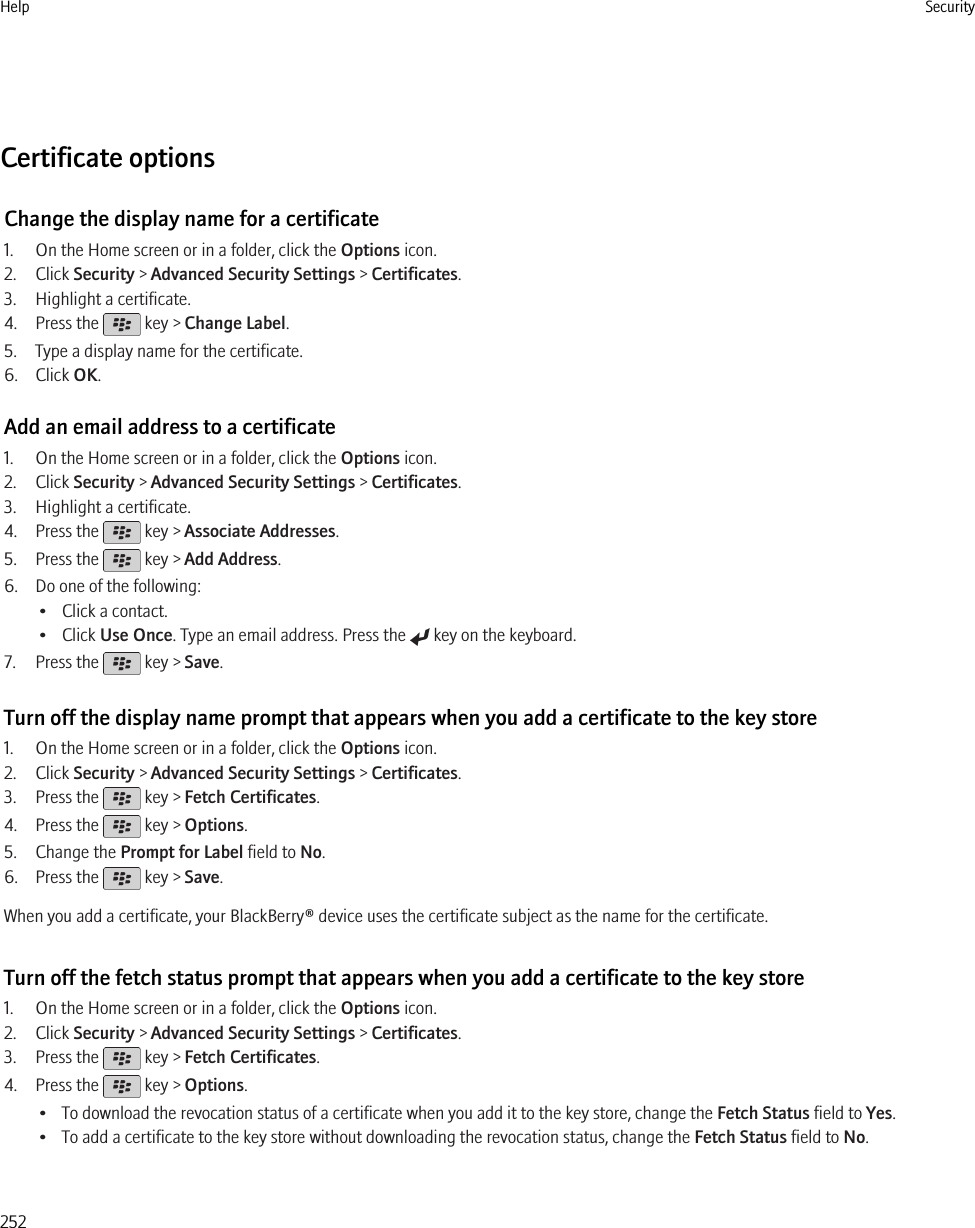Certificate optionsChange the display name for a certificate1. On the Home screen or in a folder, click the Options icon.2. Click Security &gt; Advanced Security Settings &gt; Certificates.3. Highlight a certificate.4. Press the   key &gt; Change Label.5. Type a display name for the certificate.6. Click OK.Add an email address to a certificate1. On the Home screen or in a folder, click the Options icon.2. Click Security &gt; Advanced Security Settings &gt; Certificates.3. Highlight a certificate.4. Press the   key &gt; Associate Addresses.5. Press the   key &gt; Add Address.6. Do one of the following:• Click a contact.• Click Use Once. Type an email address. Press the   key on the keyboard.7. Press the   key &gt; Save.Turn off the display name prompt that appears when you add a certificate to the key store1. On the Home screen or in a folder, click the Options icon.2. Click Security &gt; Advanced Security Settings &gt; Certificates.3. Press the   key &gt; Fetch Certificates.4. Press the   key &gt; Options.5. Change the Prompt for Label field to No.6. Press the   key &gt; Save.When you add a certificate, your BlackBerry® device uses the certificate subject as the name for the certificate.Turn off the fetch status prompt that appears when you add a certificate to the key store1. On the Home screen or in a folder, click the Options icon.2. Click Security &gt; Advanced Security Settings &gt; Certificates.3. Press the   key &gt; Fetch Certificates.4. Press the   key &gt; Options.• To download the revocation status of a certificate when you add it to the key store, change the Fetch Status field to Yes.• To add a certificate to the key store without downloading the revocation status, change the Fetch Status field to No.Help Security252