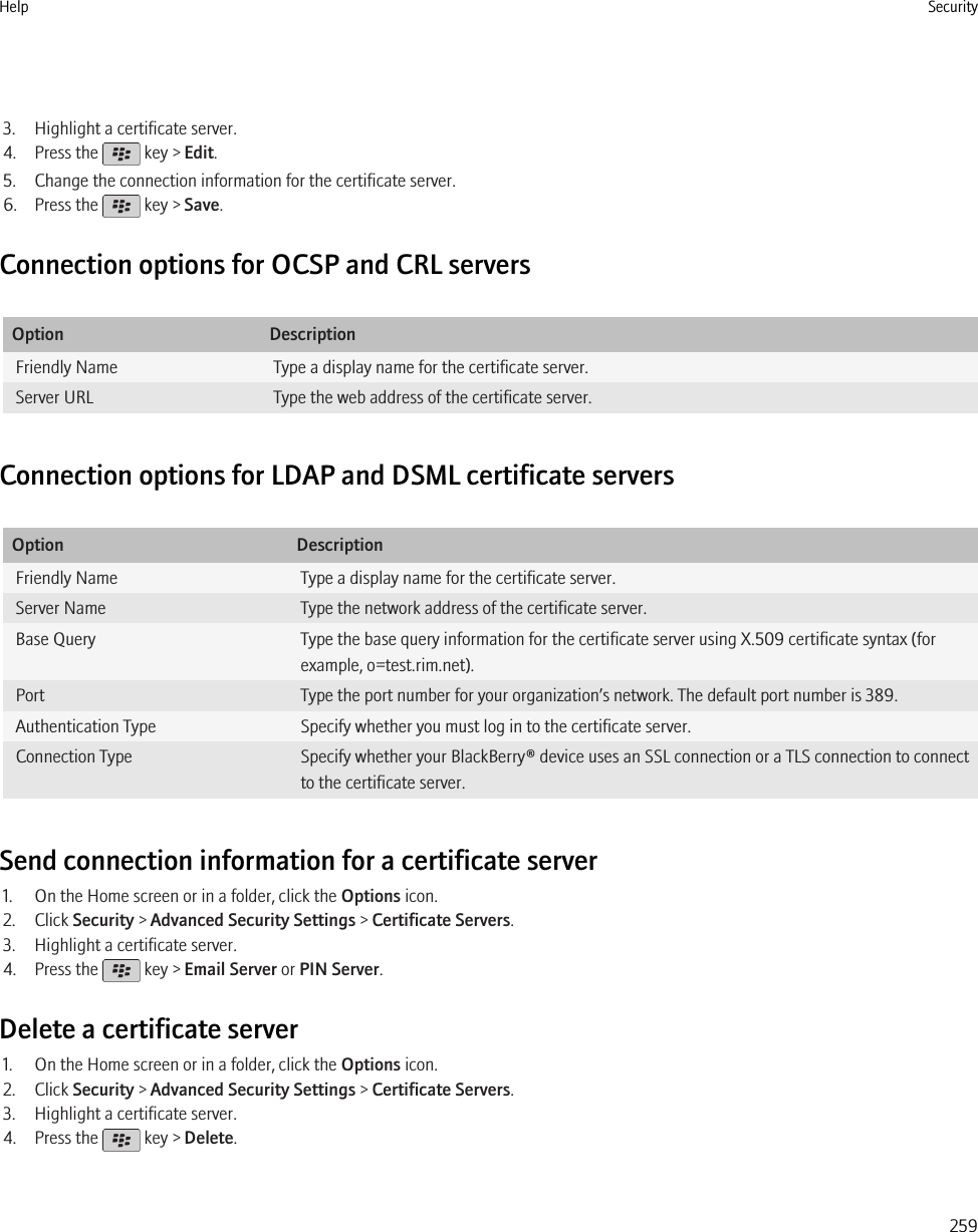 3. Highlight a certificate server.4. Press the   key &gt; Edit.5. Change the connection information for the certificate server.6. Press the   key &gt; Save.Connection options for OCSP and CRL serversOption DescriptionFriendly Name Type a display name for the certificate server.Server URL Type the web address of the certificate server.Connection options for LDAP and DSML certificate serversOption DescriptionFriendly Name Type a display name for the certificate server.Server Name Type the network address of the certificate server.Base Query Type the base query information for the certificate server using X.509 certificate syntax (forexample, o=test.rim.net).Port Type the port number for your organization’s network. The default port number is 389.Authentication Type Specify whether you must log in to the certificate server.Connection Type Specify whether your BlackBerry® device uses an SSL connection or a TLS connection to connectto the certificate server.Send connection information for a certificate server1. On the Home screen or in a folder, click the Options icon.2. Click Security &gt; Advanced Security Settings &gt; Certificate Servers.3. Highlight a certificate server.4. Press the   key &gt; Email Server or PIN Server.Delete a certificate server1. On the Home screen or in a folder, click the Options icon.2. Click Security &gt; Advanced Security Settings &gt; Certificate Servers.3. Highlight a certificate server.4. Press the   key &gt; Delete.Help Security259