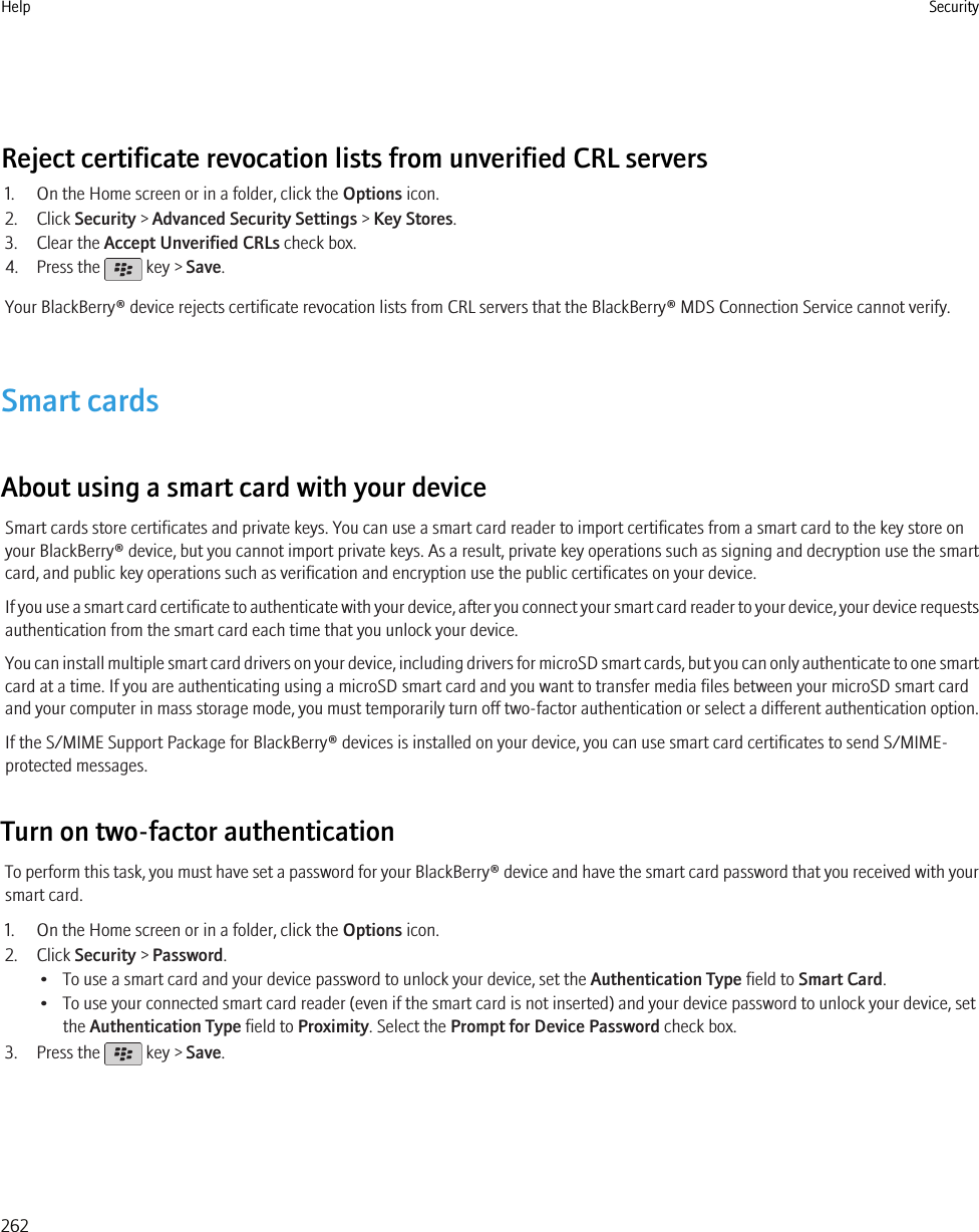 Reject certificate revocation lists from unverified CRL servers1. On the Home screen or in a folder, click the Options icon.2. Click Security &gt; Advanced Security Settings &gt; Key Stores.3. Clear the Accept Unverified CRLs check box.4. Press the   key &gt; Save.Your BlackBerry® device rejects certificate revocation lists from CRL servers that the BlackBerry® MDS Connection Service cannot verify.Smart cardsAbout using a smart card with your deviceSmart cards store certificates and private keys. You can use a smart card reader to import certificates from a smart card to the key store onyour BlackBerry® device, but you cannot import private keys. As a result, private key operations such as signing and decryption use the smartcard, and public key operations such as verification and encryption use the public certificates on your device.If you use a smart card certificate to authenticate with your device, after you connect your smart card reader to your device, your device requestsauthentication from the smart card each time that you unlock your device.You can install multiple smart card drivers on your device, including drivers for microSD smart cards, but you can only authenticate to one smartcard at a time. If you are authenticating using a microSD smart card and you want to transfer media files between your microSD smart cardand your computer in mass storage mode, you must temporarily turn off two-factor authentication or select a different authentication option.If the S/MIME Support Package for BlackBerry® devices is installed on your device, you can use smart card certificates to send S/MIME-protected messages.Turn on two-factor authenticationTo perform this task, you must have set a password for your BlackBerry® device and have the smart card password that you received with yoursmart card.1. On the Home screen or in a folder, click the Options icon.2. Click Security &gt; Password.• To use a smart card and your device password to unlock your device, set the Authentication Type field to Smart Card.• To use your connected smart card reader (even if the smart card is not inserted) and your device password to unlock your device, setthe Authentication Type field to Proximity. Select the Prompt for Device Password check box.3. Press the   key &gt; Save.Help Security262