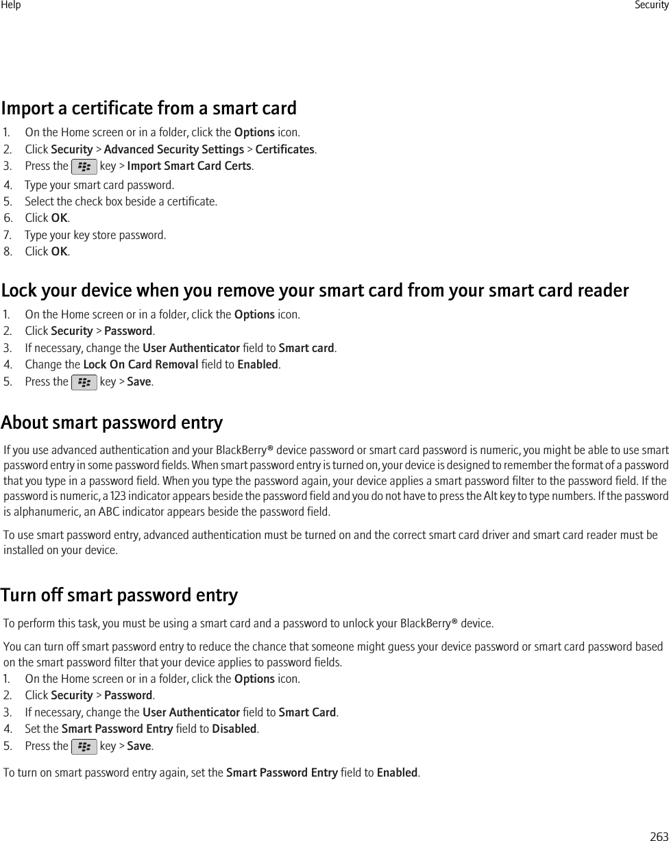 Import a certificate from a smart card1. On the Home screen or in a folder, click the Options icon.2. Click Security &gt; Advanced Security Settings &gt; Certificates.3. Press the   key &gt; Import Smart Card Certs.4. Type your smart card password.5. Select the check box beside a certificate.6. Click OK.7. Type your key store password.8. Click OK.Lock your device when you remove your smart card from your smart card reader1. On the Home screen or in a folder, click the Options icon.2. Click Security &gt; Password.3. If necessary, change the User Authenticator field to Smart card.4. Change the Lock On Card Removal field to Enabled.5. Press the   key &gt; Save.About smart password entryIf you use advanced authentication and your BlackBerry® device password or smart card password is numeric, you might be able to use smartpassword entry in some password fields. When smart password entry is turned on, your device is designed to remember the format of a passwordthat you type in a password field. When you type the password again, your device applies a smart password filter to the password field. If thepassword is numeric, a 123 indicator appears beside the password field and you do not have to press the Alt key to type numbers. If the passwordis alphanumeric, an ABC indicator appears beside the password field.To use smart password entry, advanced authentication must be turned on and the correct smart card driver and smart card reader must beinstalled on your device.Turn off smart password entryTo perform this task, you must be using a smart card and a password to unlock your BlackBerry® device.You can turn off smart password entry to reduce the chance that someone might guess your device password or smart card password basedon the smart password filter that your device applies to password fields.1. On the Home screen or in a folder, click the Options icon.2. Click Security &gt; Password.3. If necessary, change the User Authenticator field to Smart Card.4. Set the Smart Password Entry field to Disabled.5. Press the   key &gt; Save.To turn on smart password entry again, set the Smart Password Entry field to Enabled.Help Security263