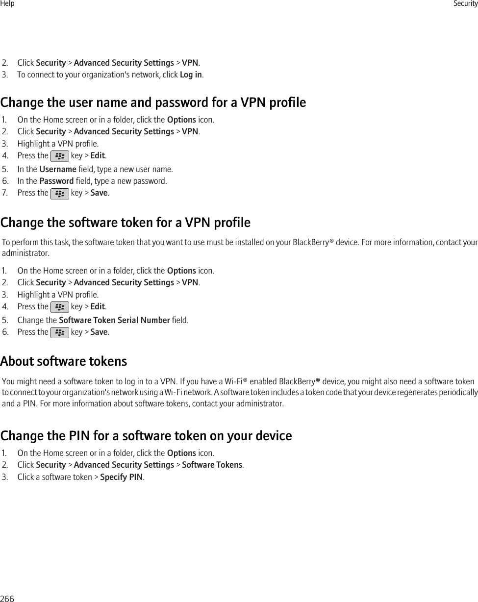 2. Click Security &gt; Advanced Security Settings &gt; VPN.3. To connect to your organization&apos;s network, click Log in.Change the user name and password for a VPN profile1. On the Home screen or in a folder, click the Options icon.2. Click Security &gt; Advanced Security Settings &gt; VPN.3. Highlight a VPN profile.4. Press the   key &gt; Edit.5. In the Username field, type a new user name.6. In the Password field, type a new password.7. Press the   key &gt; Save.Change the software token for a VPN profileTo perform this task, the software token that you want to use must be installed on your BlackBerry® device. For more information, contact youradministrator.1. On the Home screen or in a folder, click the Options icon.2. Click Security &gt; Advanced Security Settings &gt; VPN.3. Highlight a VPN profile.4. Press the   key &gt; Edit.5. Change the Software Token Serial Number field.6. Press the   key &gt; Save.About software tokensYou might need a software token to log in to a VPN. If you have a Wi-Fi® enabled BlackBerry® device, you might also need a software tokento connect to your organization&apos;s network using a Wi-Fi network. A software token includes a token code that your device regenerates periodicallyand a PIN. For more information about software tokens, contact your administrator.Change the PIN for a software token on your device1. On the Home screen or in a folder, click the Options icon.2. Click Security &gt; Advanced Security Settings &gt; Software Tokens.3. Click a software token &gt; Specify PIN.Help Security266