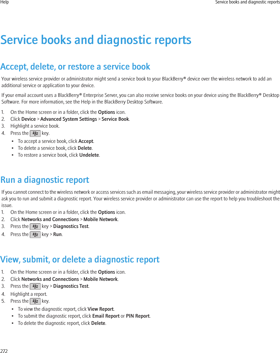 Service books and diagnostic reportsAccept, delete, or restore a service bookYour wireless service provider or administrator might send a service book to your BlackBerry® device over the wireless network to add anadditional service or application to your device.If your email account uses a BlackBerry® Enterprise Server, you can also receive service books on your device using the BlackBerry® DesktopSoftware. For more information, see the Help in the BlackBerry Desktop Software.1. On the Home screen or in a folder, click the Options icon.2. Click Device &gt; Advanced System Settings &gt; Service Book.3. Highlight a service book.4. Press the   key.• To accept a service book, click Accept.• To delete a service book, click Delete.• To restore a service book, click Undelete.Run a diagnostic reportIf you cannot connect to the wireless network or access services such as email messaging, your wireless service provider or administrator mightask you to run and submit a diagnostic report. Your wireless service provider or administrator can use the report to help you troubleshoot theissue.1. On the Home screen or in a folder, click the Options icon.2. Click Networks and Connections &gt; Mobile Network.3. Press the   key &gt; Diagnostics Test.4. Press the   key &gt; Run.View, submit, or delete a diagnostic report1. On the Home screen or in a folder, click the Options icon.2. Click Networks and Connections &gt; Mobile Network.3. Press the   key &gt; Diagnostics Test.4. Highlight a report.5. Press the   key.• To view the diagnostic report, click View Report.• To submit the diagnostic report, click Email Report or PIN Report.• To delete the diagnostic report, click Delete.Help Service books and diagnostic reports272