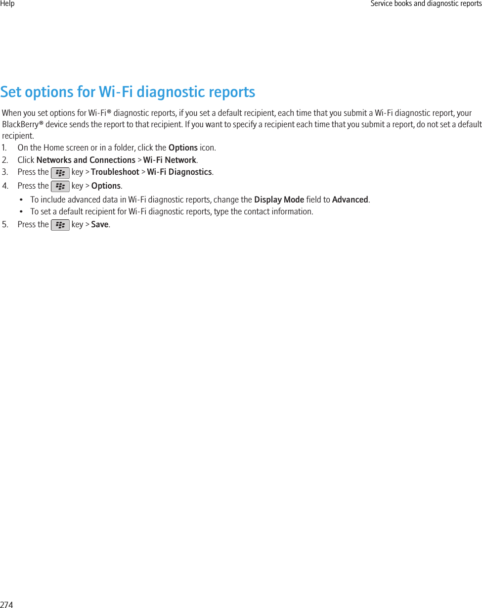 Set options for Wi-Fi diagnostic reportsWhen you set options for Wi-Fi® diagnostic reports, if you set a default recipient, each time that you submit a Wi-Fi diagnostic report, yourBlackBerry® device sends the report to that recipient. If you want to specify a recipient each time that you submit a report, do not set a defaultrecipient.1. On the Home screen or in a folder, click the Options icon.2. Click Networks and Connections &gt; Wi-Fi Network.3. Press the   key &gt; Troubleshoot &gt; Wi-Fi Diagnostics.4. Press the   key &gt; Options.• To include advanced data in Wi-Fi diagnostic reports, change the Display Mode field to Advanced.• To set a default recipient for Wi-Fi diagnostic reports, type the contact information.5. Press the   key &gt; Save.Help Service books and diagnostic reports274