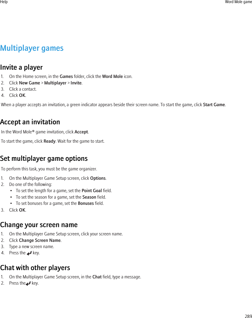 Multiplayer gamesInvite a player1. On the Home screen, in the Games folder, click the Word Mole icon.2. Click New Game &gt; Multiplayer &gt; Invite.3. Click a contact.4. Click OK.When a player accepts an invitation, a green indicator appears beside their screen name. To start the game, click Start Game.Accept an invitationIn the Word Mole® game invitation, click Accept.To start the game, click Ready. Wait for the game to start.Set multiplayer game optionsTo perform this task, you must be the game organizer.1. On the Multiplayer Game Setup screen, click Options.2. Do one of the following:• To set the length for a game, set the Point Goal field.• To set the season for a game, set the Season field.• To set bonuses for a game, set the Bonuses field.3. Click OK.Change your screen name1. On the Multiplayer Game Setup screen, click your screen name.2. Click Change Screen Name.3. Type a new screen name.4. Press the   key.Chat with other players1. On the Multiplayer Game Setup screen, in the Chat field, type a message.2. Press the  key.Help Word Mole game289