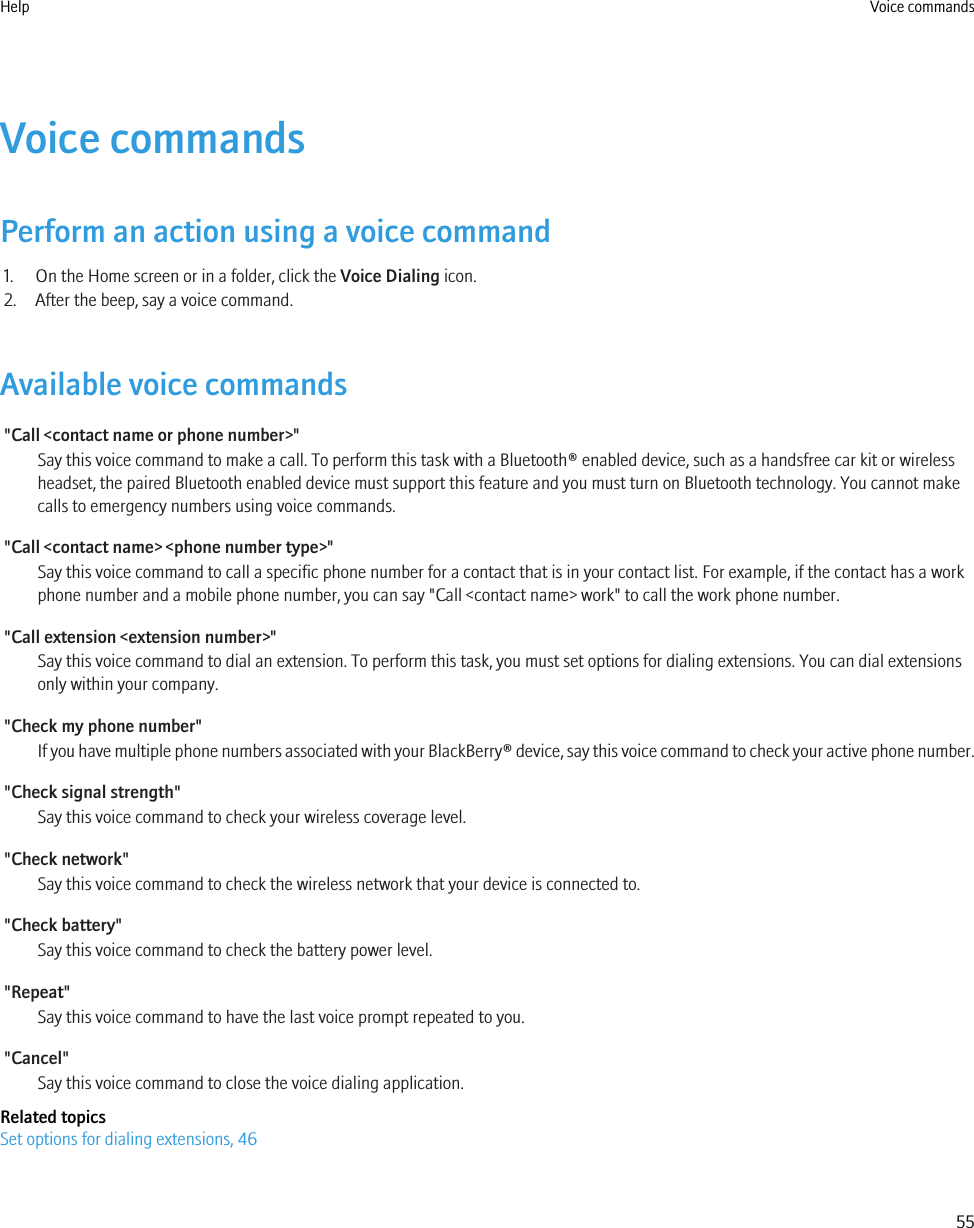 Voice commandsPerform an action using a voice command1. On the Home screen or in a folder, click the Voice Dialing icon.2. After the beep, say a voice command.Available voice commands&quot;Call &lt;contact name or phone number&gt;&quot;Say this voice command to make a call. To perform this task with a Bluetooth® enabled device, such as a handsfree car kit or wirelessheadset, the paired Bluetooth enabled device must support this feature and you must turn on Bluetooth technology. You cannot makecalls to emergency numbers using voice commands.&quot;Call &lt;contact name&gt; &lt;phone number type&gt;&quot;Say this voice command to call a specific phone number for a contact that is in your contact list. For example, if the contact has a workphone number and a mobile phone number, you can say &quot;Call &lt;contact name&gt; work&quot; to call the work phone number.&quot;Call extension &lt;extension number&gt;&quot;Say this voice command to dial an extension. To perform this task, you must set options for dialing extensions. You can dial extensionsonly within your company.&quot;Check my phone number&quot;If you have multiple phone numbers associated with your BlackBerry® device, say this voice command to check your active phone number.&quot;Check signal strength&quot;Say this voice command to check your wireless coverage level.&quot;Check network&quot;Say this voice command to check the wireless network that your device is connected to.&quot;Check battery&quot;Say this voice command to check the battery power level.&quot;Repeat&quot;Say this voice command to have the last voice prompt repeated to you.&quot;Cancel&quot;Say this voice command to close the voice dialing application.Related topicsSet options for dialing extensions, 46Help Voice commands55